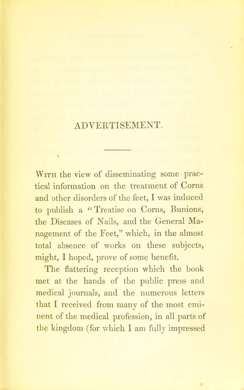 ADVERTISEMENT. With the view of disseminating some prac- tical information on the treatment of Corns and other disorders of the feet, I was induced to pubhsh a  Treatise on Corns, Bunions, the Diseases of Nails, and the General Ma- nagement of the Feet, which, in the almost total absence of works on these subjects, might, I hoped, prove of some benefit. The flattering reception which the book met at the hands of the public press and medical journals, and the numerous letters that I received from many of the most emi- nent of the medical profession, in all parts of the kingdom (for which I am fully impressed