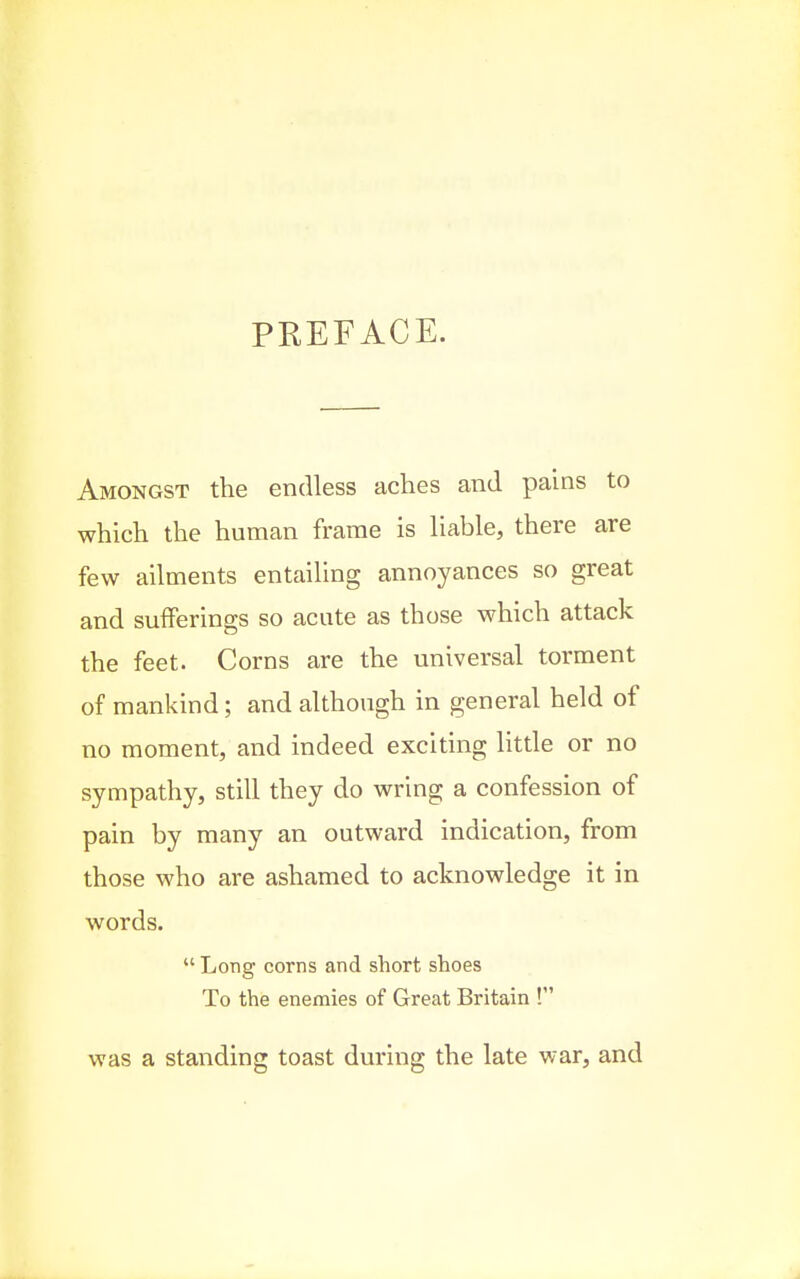 PREFACE. Amongst the endless aches and pains to which the human frame is liable, there are few ailments entailing annoyances so great and sufferings so acute as those which attack the feet. Corns are the universal torment of mankind; and although in general held of no moment, and indeed exciting little or no sympathy, still they do wring a confession of pain by many an outward indication, from those who are ashamed to acknowledge it in words.  Long corns and short shoes To the enemies of Great Britain ! was a standing toast during the late war, and