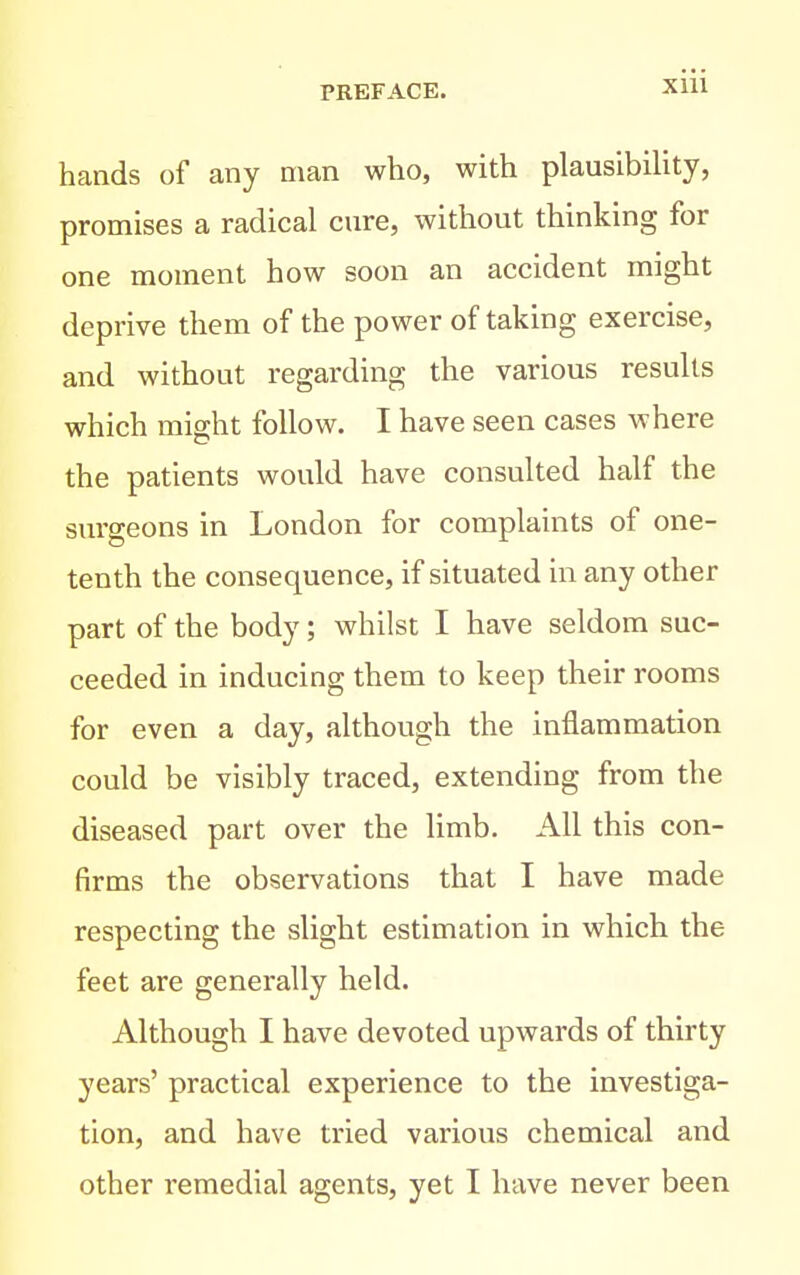 hands of any man who, with plausibility, promises a radical cure, without thinking for one moment how soon an accident might deprive them of the power of taking exercise, and without regarding the various results which might follow. I have seen cases where the patients would have consulted half the surgeons in London for complaints of one- tenth the consequence, if situated in any other part of the body; whilst I have seldom suc- ceeded in inducing them to keep their rooms for even a day, although the inflammation could be visibly traced, extending from the diseased part over the limb. All this con- firms the observations that I have made respecting the slight estimation in which the feet are generally held. Although I have devoted upwards of thirty years' practical experience to the investiga- tion, and have tried various chemical and other remedial agents, yet I have never been