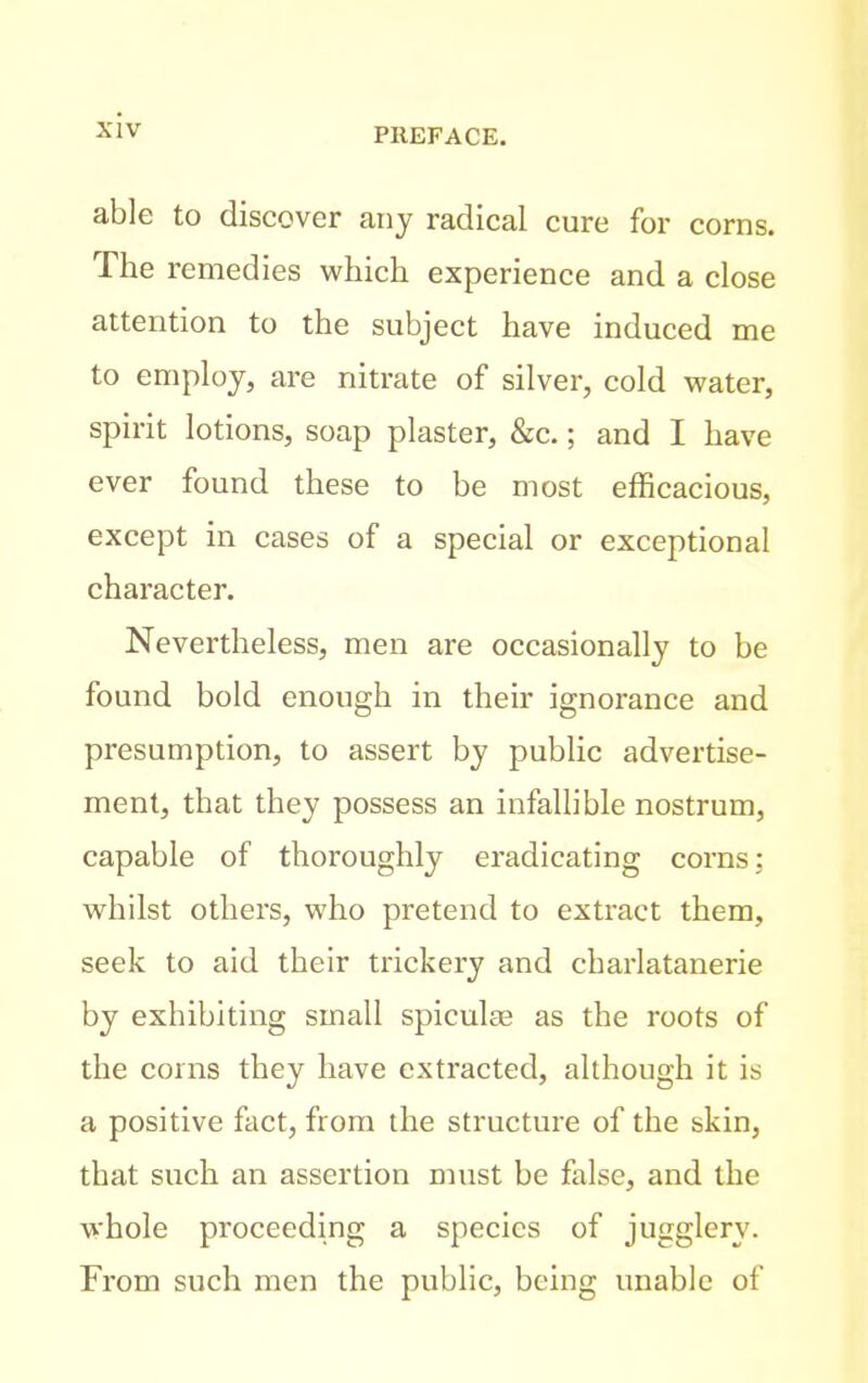 able to discover any radical cure for corns. The remedies which experience and a close attention to the subject have induced me to employ, are nitrate of silver, cold water, spirit lotions, soap plaster, &c.; and I have ever found these to be most efficacious, except in cases of a special or exceptional character. Nevertheless, men are occasionally to be found bold enough in their ignorance and presumption, to assert by public advertise- ment, that they possess an infallible nostrum, capable of thoroughly eradicating corns; whilst others, who pretend to extract them, seek to aid their trickery and charlatanerie by exhibiting small spiculcE as the roots of the corns they have extracted, although it is a positive fact, from the structure of the skin, that such an assertion must be false, and the whole proceeding a species of jugglery. From such men the public, being unable of