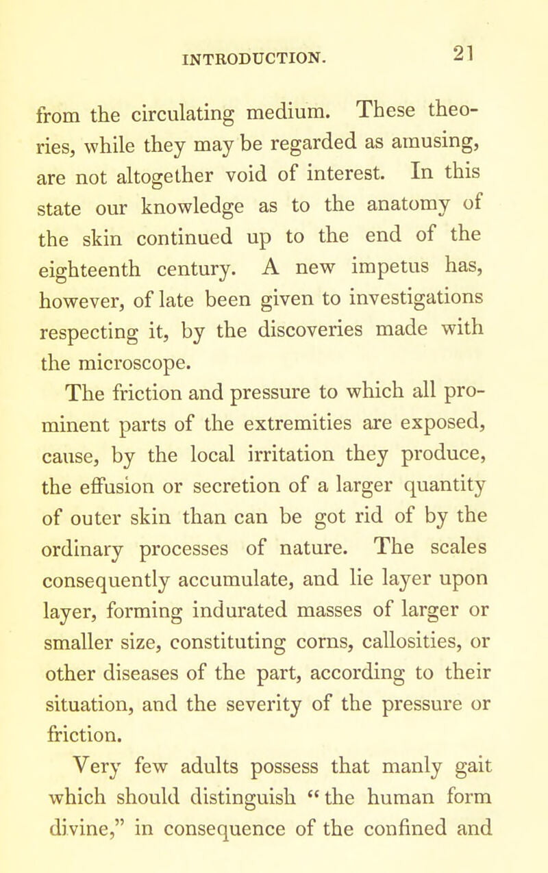 from the circulating medium. These theo- ries, while they may be regarded as amusing, are not altogether void of interest. In this state our knowledge as to the anatomy of the skin continued up to the end of the eighteenth century. A new impetus has, however, of late been given to investigations respecting it, by the discoveries made with the microscope. The friction and pressure to which all pro- minent parts of the extremities are exposed, cause, by the local irritation they produce, the effusion or secretion of a larger quantity of outer skin than can be got rid of by the ordinary processes of nature. The scales consequently accumulate, and lie layer upon layer, forming indurated masses of larger or smaller size, constituting corns, callosities, or other diseases of the part, according to their situation, and the severity of the pressure or friction. Very few adults possess that manly gait which should distinguish the human form divine, in consequence of the confined and