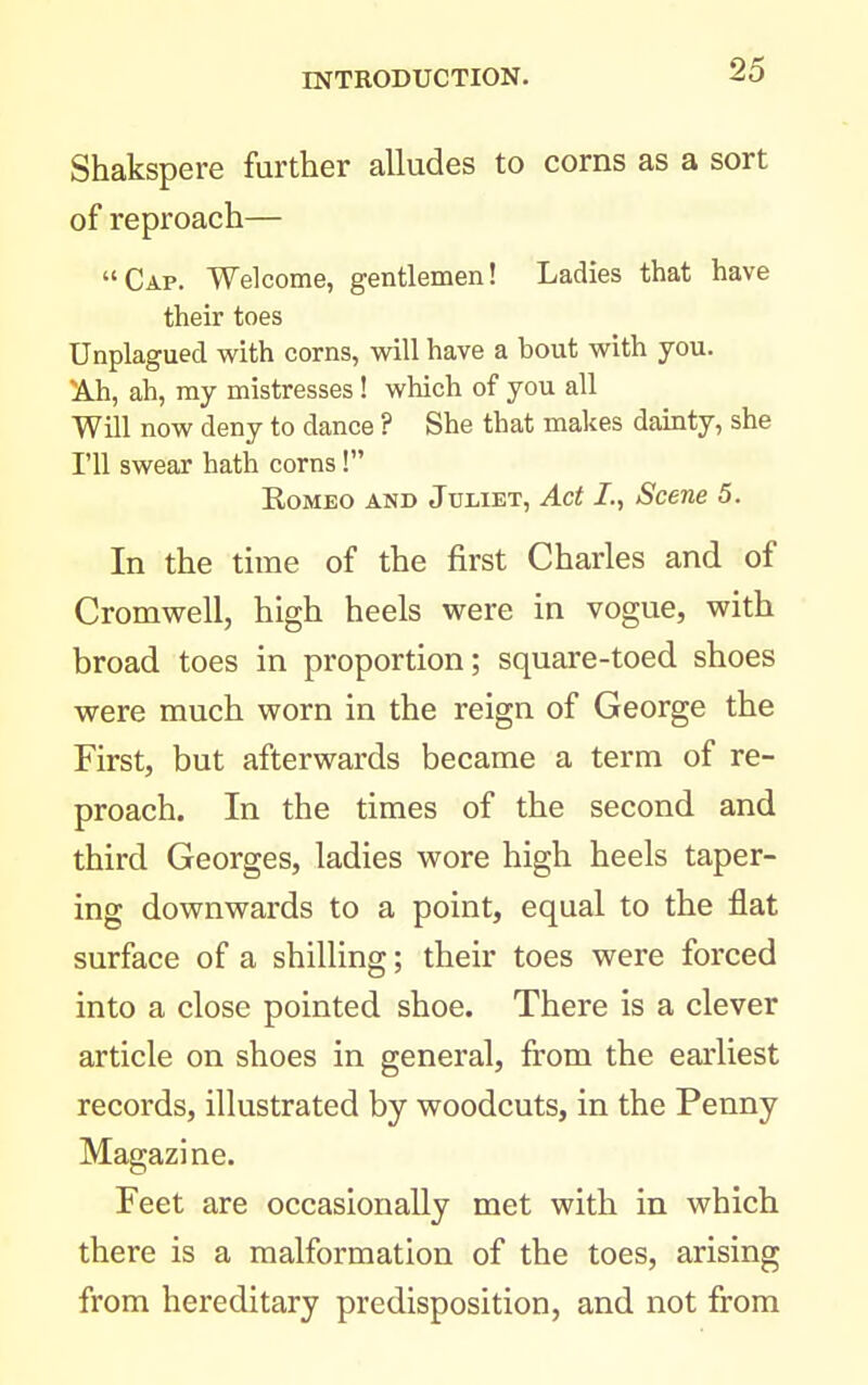 Shakspere further alludes to corns as a sort of reproach— Cap. Welcome, gentlemen! Ladies that have their toes Unplagued with corns, will have a bout with you. ^h, ah, my mistresses! which of you all Will now deny to dance ? She that makes damty, she I'll swear hath corns! Romeo and Juliet, Act I., Scene 5. In the time of the first Charles and of Cromwell, high heels were in vogue, with broad toes in proportion; square-toed shoes were much worn in the reign of George the First, but afterwards became a term of re- proach. In the times of the second and third Georges, ladies wore high heels taper- ing downwards to a point, equal to the flat surface of a shilling; their toes were forced into a close pointed shoe. There is a clever article on shoes in general, from the earliest records, illustrated by woodcuts, in the Penny Magazine- Feet are occasionally met with in which there is a malformation of the toes, arising from hereditary predisposition, and not from