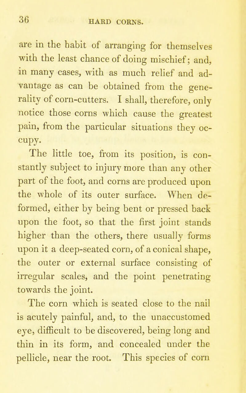 are in the habit of arranging for themselves with the least chance of doing mischief; and, in many cases, with as much relief and ad- vantage as can be obtained from the gene- rality of corn-cutters. I shall, therefore, only notice those corns which cause the greatest pam, from the particular situations they oc- cupy. The little toe, from its position, is con- stantly subject to injury more than any other part of the foot, and corns are produced upon the whole of its outer surface. When de- formed, either by being bent or pressed back upon the foot, so that the first joint stands higher than the others, there usually forms upon it a deep-seated corn, of a conical shape, the outer or external surface consisting of irregular scales, and the point penetrating towards the joint. The corn which is seated close to the nail is acutely painful, and, to the unaccustomed eye, difficult to be discovered, being long and thin in its form, and concealed under the pellicle, near the root. This species of com