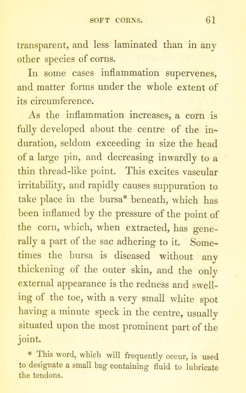 transparent, and less laminated than in any other species of corns. In some cases inflammation supervenes, and matter forms under the whole extent of its circumference. As the inflammation increases, a corn is fully developed about the centre of the in- duration, seldom exceeding in size the head of a large pin, and decreasing inwardly to a thin thread-like point. This excites vascular irritability, and rapidly causes suppuration to take place in the bursa* beneath, which has been inflamed by the pressure of the point of the corn, which, when extracted, has gene- rally a part of the sac adhering to it. Some- times the bursa is diseased without any thickening of the outer skin, and the only external appearance is the redness and swell- ing of the toe, with a very small white spot having a minute speck in the centre, usually situated upon the most prominent part of the joint. * This word, which will frequently occur, is used to designate a small bag containing fluid to lubricate the tendons.