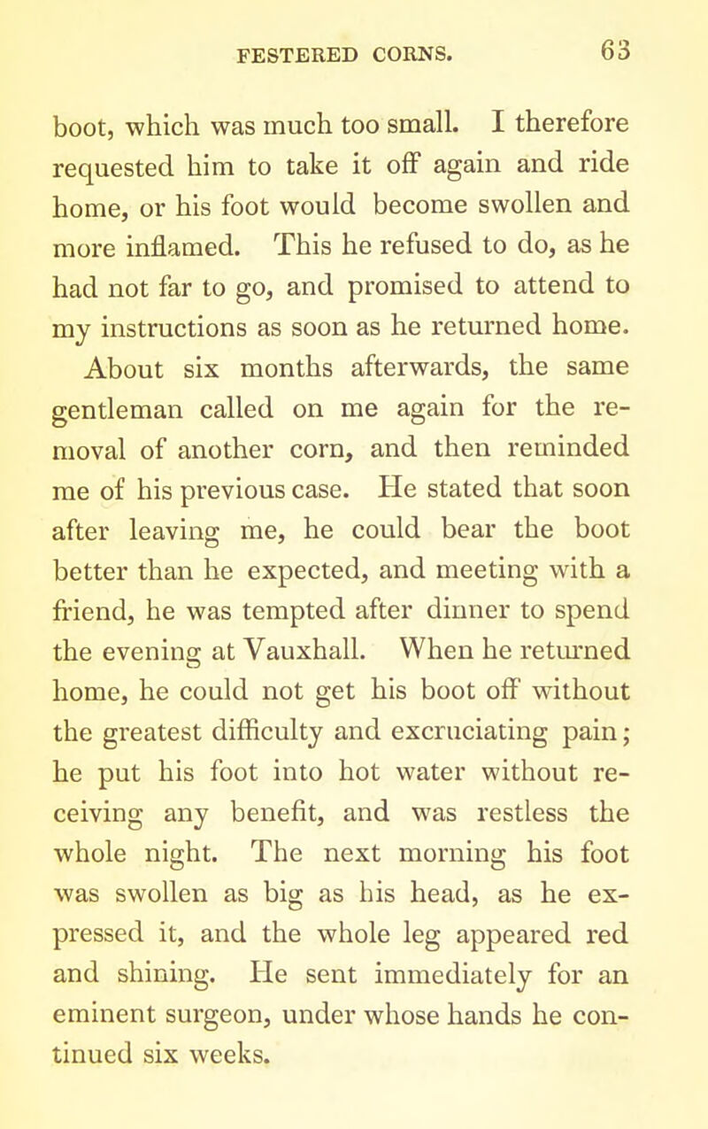 boot, which was much too small. I therefore requested him to take it off again and ride home, or his foot would become swollen and more inflamed. This he refused to do, as he had not far to go, and promised to attend to my instructions as soon as he returned home. About six months afterwards, the same gentleman called on me again for the re- moval of another corn, and then reminded me of his previous case. He stated that soon after leaving me, he could bear the boot better than he expected, and meeting with a friend, he was tempted after dinner to spend the evening at Vauxhall. When he retm'ned home, he could not get his boot off without the greatest difficulty and excruciating pain; he put his foot into hot water without re- ceiving any benefit, and was restless the whole night. The next morning his foot was swollen as big as his head, as he ex- pressed it, and the whole leg appeared red and shining. He sent immediately for an eminent surgeon, under whose hands he con- tinued six weeks.