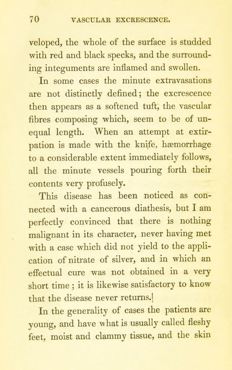 veloped, the whole of the surface is studded with red and black specks, and the surround- ing integuments are inflamed and swollen. In some cases the minute extravasations are not distinctly defined; the excrescence then appears as a softened tuft, the vascular fibres composing which, seem to be of un- equal length. When an attempt at extir- pation is made with the knife, haemorrhage to a considerable extent immediately follows, all the minute vessels pouring forth their contents very profusely. This disease has been noticed as con- nected with a cancerous diathesis, but I am perfectly convinced that there is nothing malignant in its character, never having met with a case which did not yield to the appli- cation of nitrate of silver, and in which an efi'ectual cure was not obtained in a very short time ; it is likewise satisfactory to know that the disease never returns.] In the generality of cases the patients are young, and have what is usually called fleshy feet, moist and clammy tissue, and the skin
