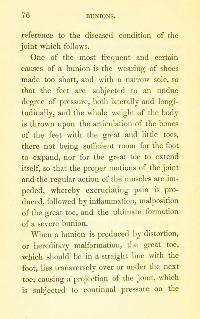 reference to the diseased condition of the joint which follows. One of the most frequent and certain causes of a bunion is the wearing of shoes made too short, and with a narrow sole, so that the feet are subjected to an undue degree of pressure, both laterally and longi- tudinally, and the whole weight of the body is thrown upon the articulation of the bones of the feet with the great and little toes, there not being sufficient room for the foot to expand, nor for the great toe to extend itself, so that the proper motions of the joint and the regular action of the muscles are im- peded, whereby excruciating pain is pro- duced, followed by inflammation, malposition of the great toe, and the ultimate formation of a severe bunion. When a bunion is produced by distortion, or hereditary malformation, the great toe, which should be in a straight line with the foot, lies transversely over or under the next toe, causing a projection of the joint, which is subjected to continual pressm-e on the