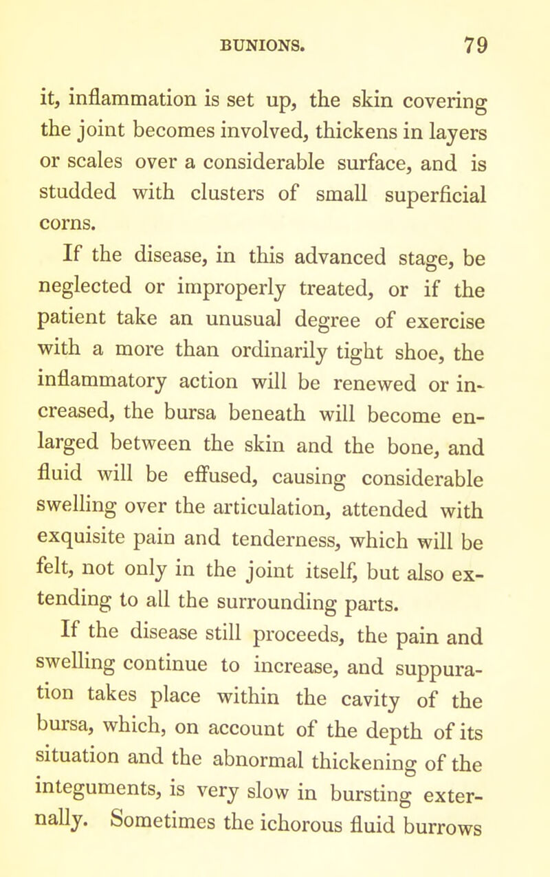 it, inflammation is set up, the skin covering the joint becomes involved, thickens in layers or scales over a considerable surface, and is studded with clusters of small superficial corns. If the disease, in this advanced stage, be neglected or improperly treated, or if the patient take an unusual degree of exercise with a more than ordinarily tight shoe, the inflammatory action will be renewed or in- creased, the bursa beneath will become en- larged between the skin and the bone, and fluid will be eff'used, causing considerable swelling over the articulation, attended with exquisite pain and tenderness, which will be felt, not only in the joint itself, but also ex- tending to all the surrounding parts. If the disease still proceeds, the pain and swelling continue to increase, and suppura- tion takes place within the cavity of the bursa, which, on account of the depth of its situation and the abnormal thickening of the integuments, is very slow in bursting exter- nally. Sometimes the ichorous fluid burrows