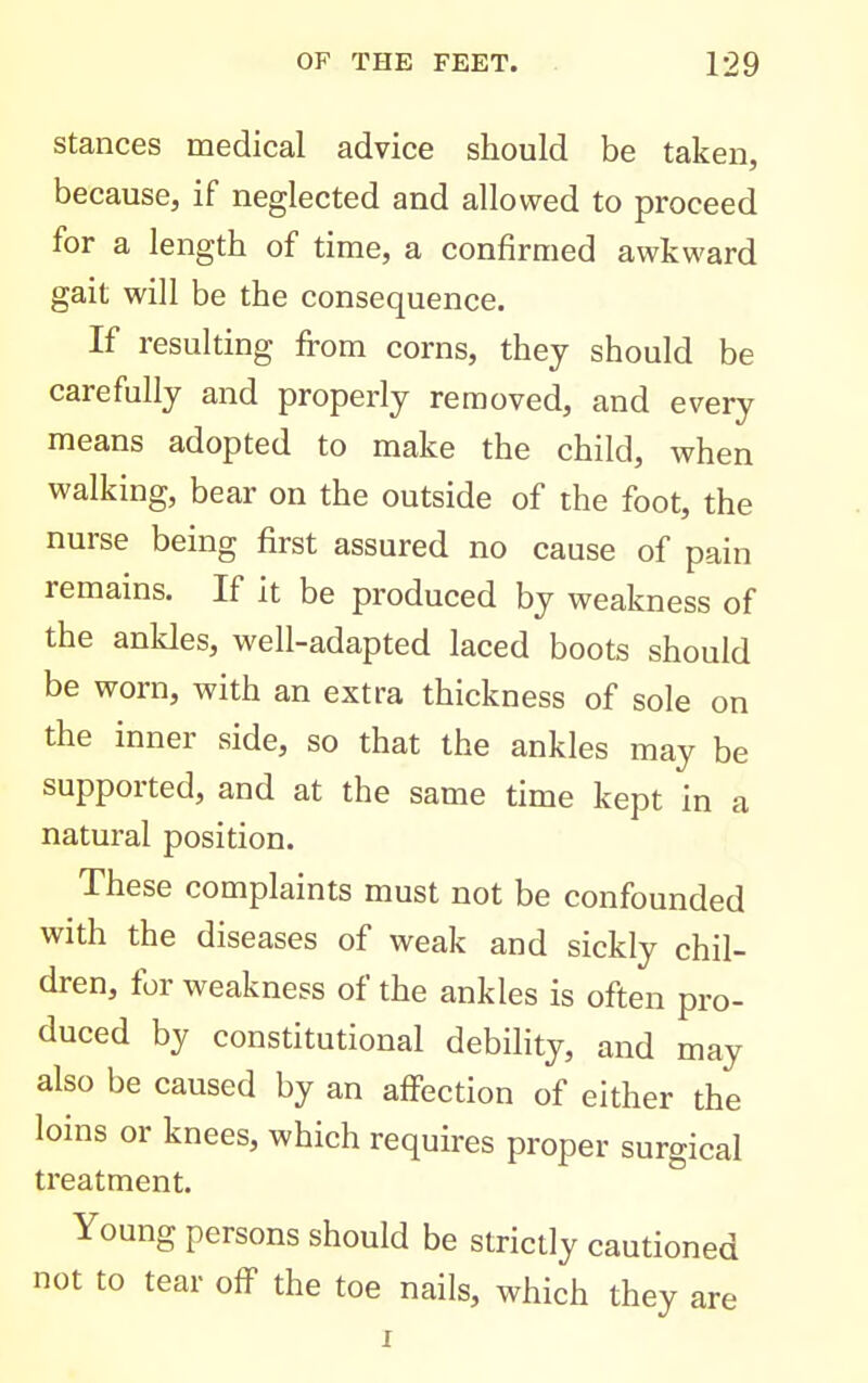 stances medical advice should be taken, because, if neglected and allowed to proceed for a length of time, a confirmed awkward gait will be the consequence. If resulting fi-om corns, they should be carefully and properly removed, and every means adopted to make the child, when walking, bear on the outside of the foot, the nurse being first assured no cause of pain remains. If it be produced by weakness of the ankles, well-adapted laced boots should be worn, with an extra thickness of sole on the inner side, so that the ankles may be supported, and at the same time kept in a natural position. These complaints must not be confounded with the diseases of weak and sickly chil- dren, for weakness of the ankles is often pro- duced by constitutional debility, and may also be caused by an affection of either the loins or knees, which requires proper surgical treatment. Young persons should be strictly cautioned not to tear off the toe nails, which they are