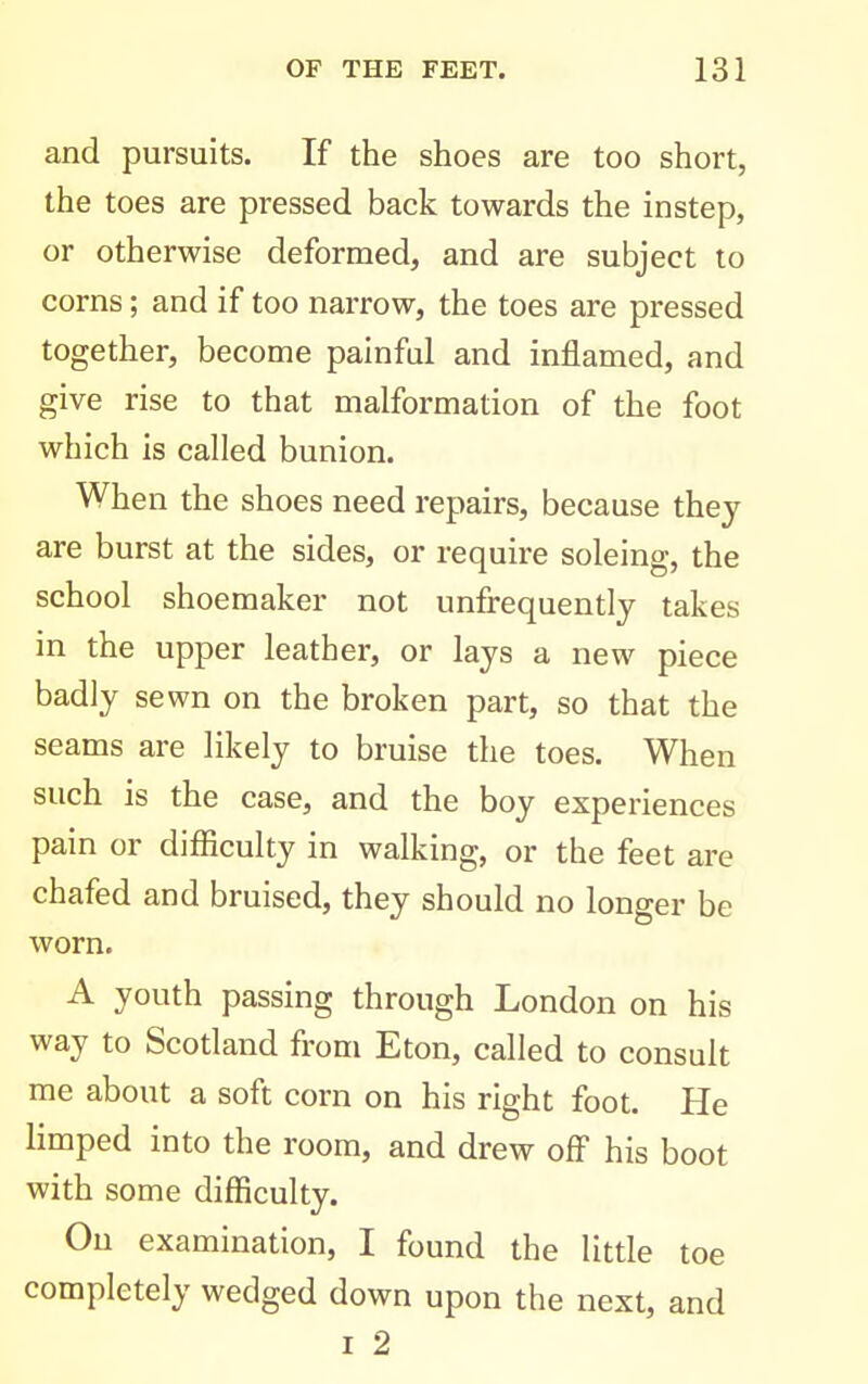 and pursuits. If the shoes are too short, the toes are pressed back towards the instep, or otherwise deformed, and are subject to corns; and if too narrow, the toes are pressed together, become painful and inflamed, and give rise to that malformation of the foot which is called bunion. When the shoes need repairs, because they are burst at the sides, or require soleing, the school shoemaker not unfrequently takes in the upper leather, or lays a new piece badly sewn on the broken part, so that the seams are likely to bruise the toes. When such is the case, and the boy experiences pain or difficulty in walking, or the feet are chafed and bruised, they should no longer be worn. A youth passing through London on his way to Scotland from Eton, called to consult me about a soft corn on his right foot. He limped into the room, and drew off his boot with some difficulty. On examination, I found the little toe completely wedged down upon the next, and I 2