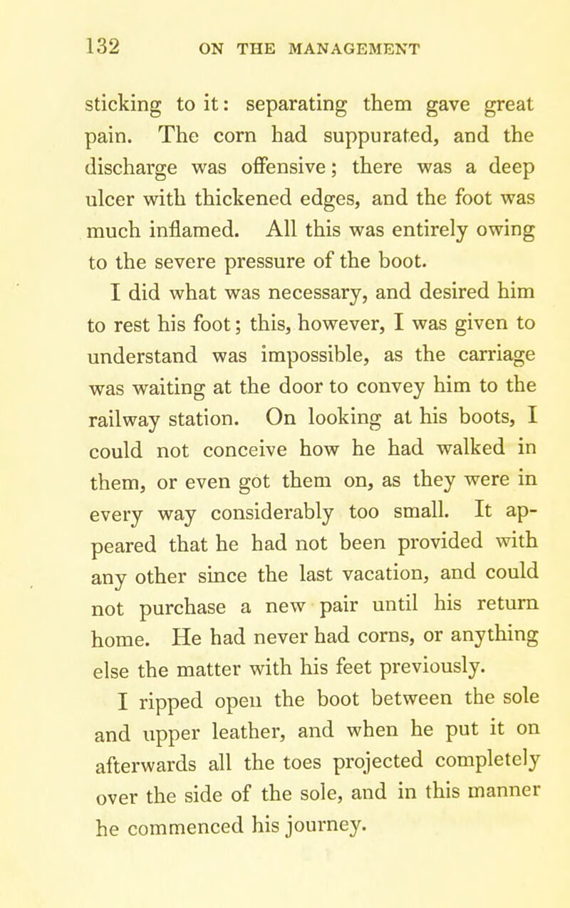 Sticking to it: separating them gave great pain. The corn had suppurated, and the discharge was ofiPensive; there was a deep ulcer with thickened edges, and the foot was much inflamed. All this was entirely owing to the severe pressure of the boot. I did what was necessary, and desired him to rest his foot; this, however, I was given to understand was impossible, as the carriage was waiting at the door to convey him to the railway station. On looking at his boots, I could not conceive how he had walked in them, or even got them on, as they were in eveiy way considerably too small. It ap- peared that he had not been provided with any other since the last vacation, and could not purchase a new pair until his return home. He had never had corns, or anything else the matter with his feet previously. I ripped open the boot between the sole and upper leather, and when he put it on afterwards all the toes projected completely over the side of the sole, and in this manner he commenced his journey.