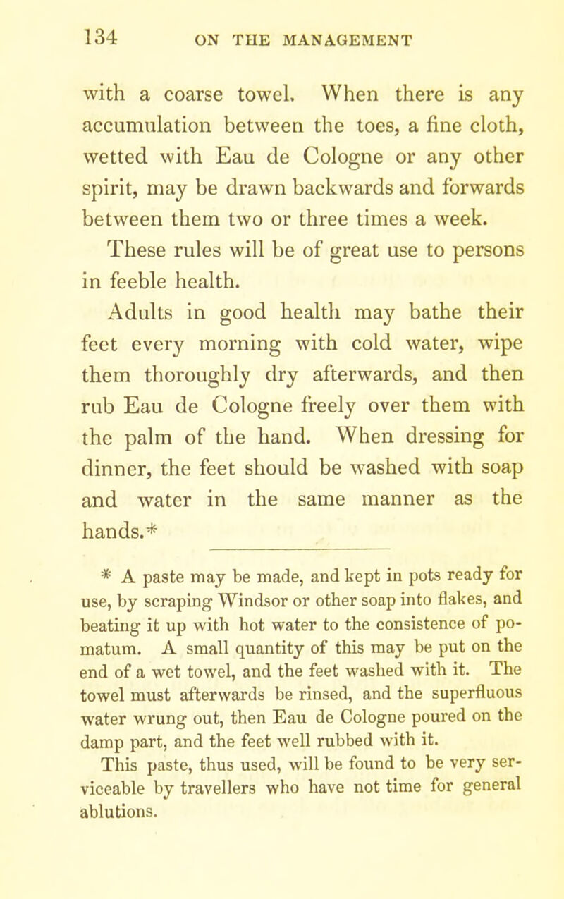 with a coarse towel. When there is any accumulation between the toes, a fine cloth, wetted with Eau de Cologne or any other spirit, may be drawn backwards and forwards between them two or three times a week. These rules will be of great use to persons in feeble health. Adults in good health may bathe their feet every morning with cold water, wipe them thoroughly dry afterwards, and then rub Eau de Cologne fireely over them with the palm of the hand. When dressing for dinner, the feet should be washed with soap and water in the same manner as the hands.* * A paste may be made, and kept in pots ready for use, by scraping Windsor or other soap into flakes, and beating it up with hot water to the consistence of po- matum. A small quantity of this may be put on the end of a wet towel, and the feet washed with it. The towel must afterwards be rinsed, and the superfluous water wrung out, then Eau de Cologne poured on the damp part, and the feet well rubbed with it. This paste, thus used, will be found to be very ser- viceable by travellers who have not time for general ablutions.