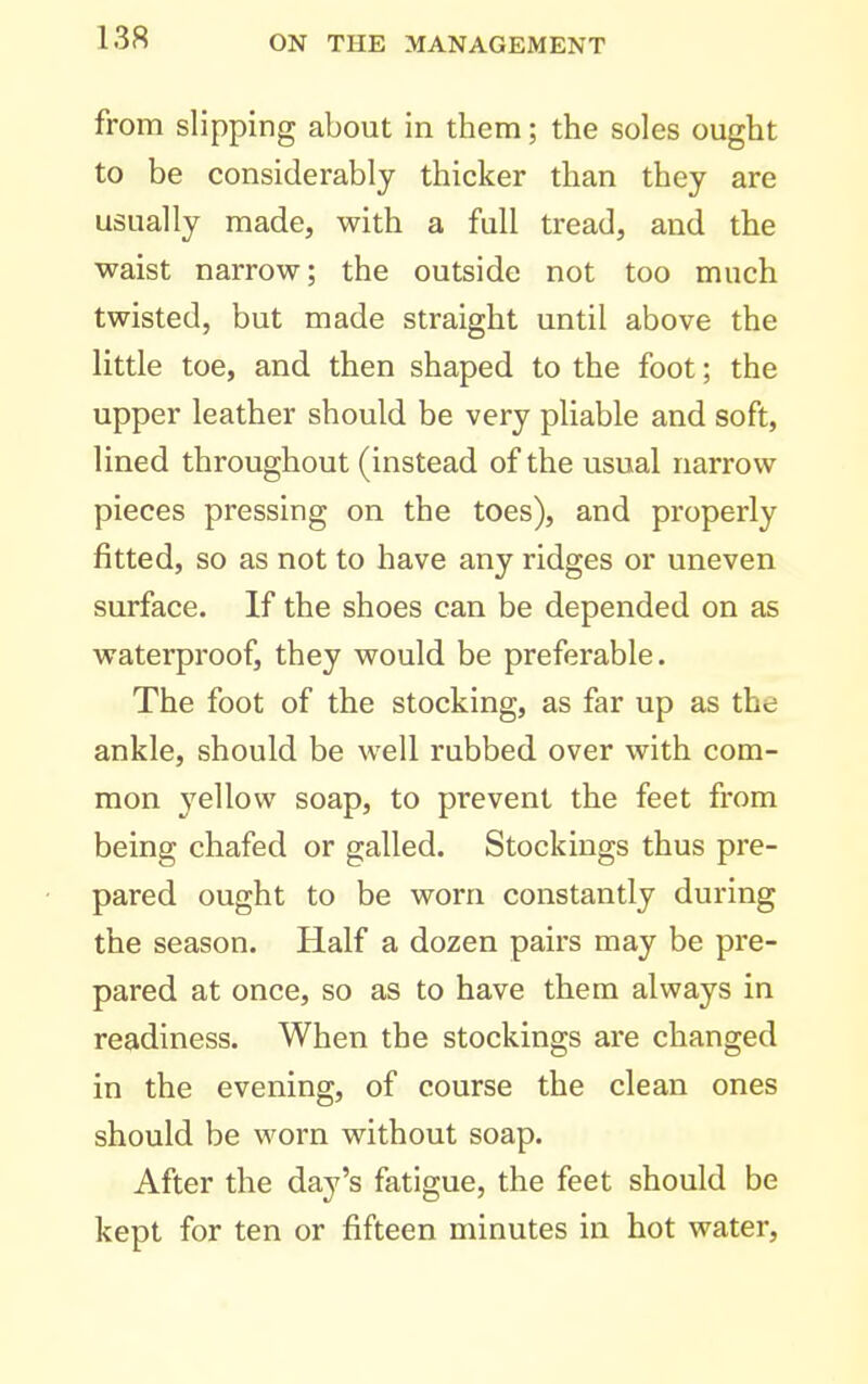 from slipping about in them; the soles ought to be considerably thicker than they are usually made, with a full tread, and the waist narrow; the outside not too much twisted, but made straight until above the little toe, and then shaped to the foot; the upper leather should be very pliable and soft, lined throughout (instead of the usual narrow pieces pressing on the toes), and properly fitted, so as not to have any ridges or uneven surface. If the shoes can be depended on as waterproof, they would be preferable. The foot of the stocking, as far up as the ankle, should be well rubbed over with com- mon 3'ellow soap, to prevent the feet from being chafed or galled. Stockings thus pre- pared ought to be worn constantly during the season. Half a dozen pairs may be pre- pared at once, so as to have them always in readiness. When the stockings are changed in the evening, of course the clean ones should be worn without soap. After the day's fatigue, the feet should be kept for ten or fifteen minutes in hot water.