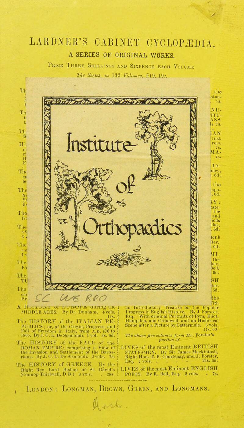 A LARDNER'S CABINET CYCLOPAEDIA. A SERIES OF ORIGINAL WORKS. Price Three Shillings and Sixpence each Volume The Series, at 132 Volumes. £19. 19*. Tl f l Th t ti Tli HI n ft The P2 le Tilt u: The fr< The sv 3 \ The em • 1 V The K.\ The Tlj The By A T1loj.\_>jvx ui TjUivwriii miring tnc MIDDLE AGES. By Dr. Dunham. 4'vols. 14s. The III STORY of the ITALIAN RE- PUBLICS; or, of tlie Origin, Progress, and Fall (if Freedom in Italy, from a.d. 476 to 1805. ByJ. C. L. DeSismondi. 1vol. 3s. Gd. The HISTORY of the FALL of the ROMAN EMPIRE; comprising a View of the Invasion and .Settlement of the Barba- rians. By J. C. L. De Sismondi. 2 vols. 7s. j The HISTORY of GREECE. By (he Right Rev. Lord Bishop of .St. David's (Connop Thirhvall, D.D.) 8 vols. . 28s.' the (Stan- ;. 7s. ps U- ITU- ANS. Is. 7s. IAN n;i2. vols. 7s. MA- IN- olev, i. 6d. the rapo- .63. IY: tate- the and •iods alas, . 6d. lent Rev. . 6d. VII- the liev. Jell, 6d. SH ter- Cd. the ?ith an Introductory Treatise on tlie Popular Progress in English History. ByJ. Forster, Esq. With original Portraits of Pym, Eliot, Hampden, and Cromwell, and an Historical Scene after a Picture by Cattermole. 5 vols. 17s. Gd. The above five volumes form Mr. Forster's portion of LIVES of the most Eminent BRITISH STATESMEN. By Sir James Mackintosh, Right Hon. T. P. Courtenay, and J. Forster, Esq. 7 vols 24s. 6d. LIVES of the most Eminent ENGLISH POETS. By R. Bell, Esq. 2 vols. . 7s. London: Longman, Brown, Green, and Longmans. r