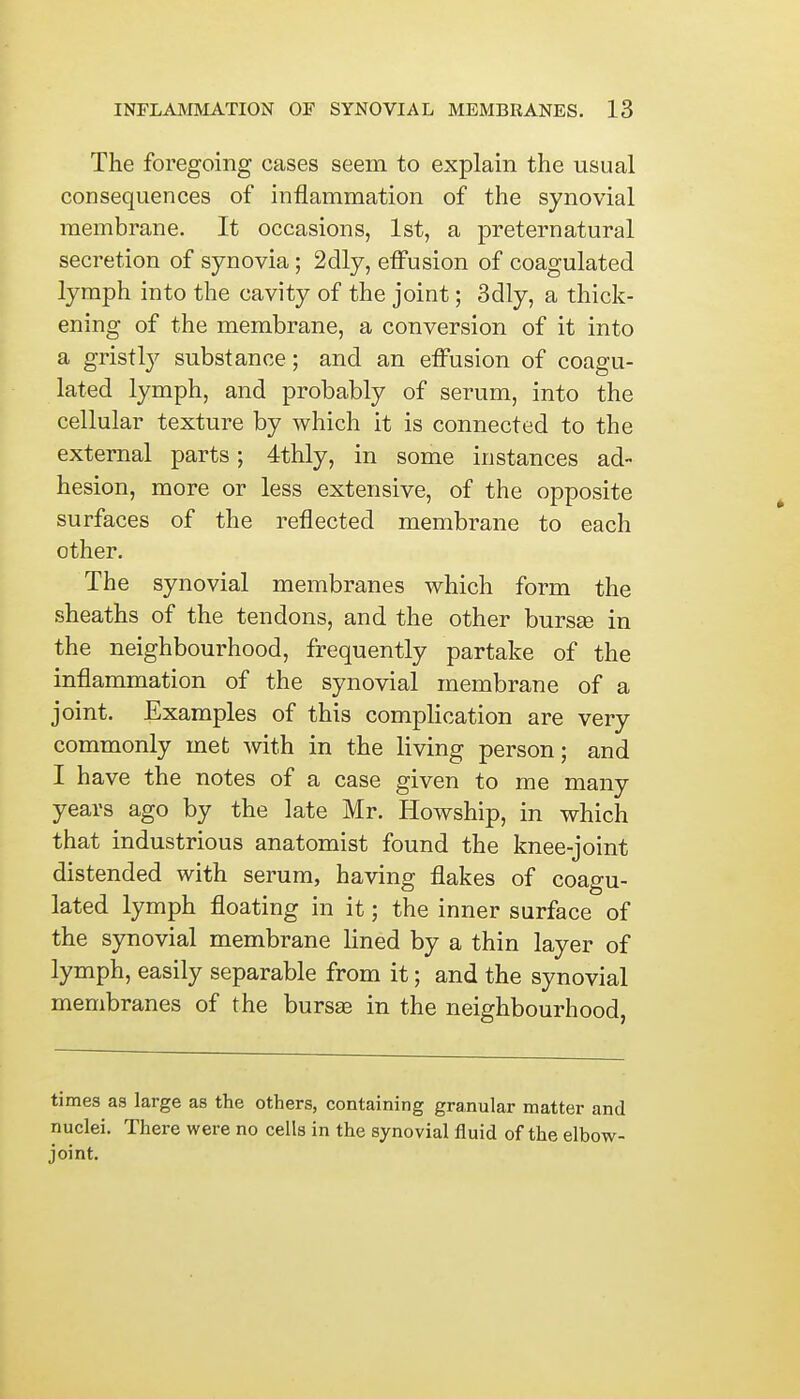 The foregoing cases seem to explain the usual consequences of inflammation of the synovial membrane. It occasions, 1st, a preternatural secretion of synovia ; 2dly, effusion of coagulated lymph into the cavity of the joint; 3dly, a thick- ening of the membrane, a conversion of it into a gristly substance; and an effusion of coagu- lated lymph, and probably of serum, into the cellular texture by which it is connected to the external parts; 4thly, in some instances ad- hesion, more or less extensive, of the opposite surfaces of the reflected membrane to each other. The synovial membranes which form the sheaths of the tendons, and the other bursas in the neighbourhood, frequently partake of the inflammation of the synovial membrane of a joint. Examples of this complication are very commonly met with in the living person; and I have the notes of a case given to me many years ago by the late Mr. Howship, in which that industrious anatomist found the knee-joint distended with serum, having flakes of coagu- lated lymph floating in it; the inner surface of the synovial membrane lined by a thin layer of lymph, easily separable from it; and the synovial membranes of the bursas in the neighbourhood, times as large as the others, containing granular matter and nuclei. There were no cells in the synovial fluid of the elbow- joint.