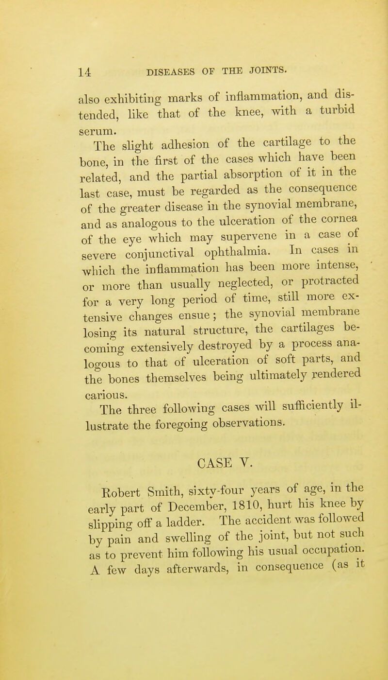 also exhibiting marks of inflammation, and dis- tended, like that of the knee, with a turbid serum. The slight adhesion of the cartilage to the bone, in the first of the cases which have been related, and the partial absorption of it in the last case, must be regarded as the consequence of the greater disease in the synovial membrane, and as analogous to the ulceration of the cornea of the eye which may supervene in a case of severe conjunctival ophthalmia. In cases in which the inflammation has been more intense, or more than usually neglected, or protracted for a very long period of time, still more ex- tensive changes ensue ; the synovial membrane losing its natural structure, the cartilages be- coming extensively destroyed by a process ana- logous to that of ulceration of soft parts, and the bones themselves being ultimately rendered carious. The three following cases will sufficiently il- lustrate the foregoing observations. CASE V. Robert Smith, sixtv-four years of age, in the early part of December, 1810, hurt his knee by slipping off a ladder. The accident was followed by pain and swelling of the joint, but not such as to prevent him following his usual occupation. A few days afterwards, in consequence (as it