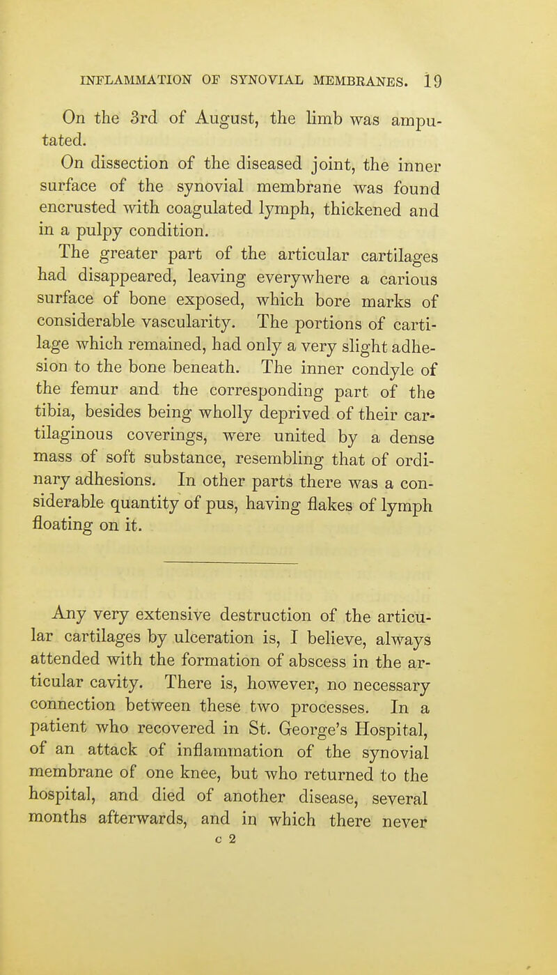 On the 3rd of August, the limb was ampu- tated. On dissection of the diseased joint, the inner surface of the synovial membrane was found encrusted with coagulated lymph, thickened and in a pulpy condition. The greater part of the articular cartilages had disappeared, leaving everywhere a carious surface of bone exposed, which bore marks of considerable vascularity. The portions of carti- lage which remained, had only a very slight adhe- sion to the bone beneath. The inner condyle of the femur and the corresponding part of the tibia, besides being wholly deprived of their car- tilaginous coverings, were united by a dense mass of soft substance, resembling that of ordi- nary adhesions. In other parts there was a con- siderable quantity of pus, having flakes of lymph floating on it. Any very extensive destruction of the articu- lar cartilages by ulceration is, I believe, always attended with the formation of abscess in the ar- ticular cavity. There is, however, no necessary connection between these tAvo processes. In a patient who recovered in St. George's Hospital, of an attack of inflammation of the synovial membrane of one knee, but who returned to the hospital, and died of another disease, several months afterwards, and in which there never