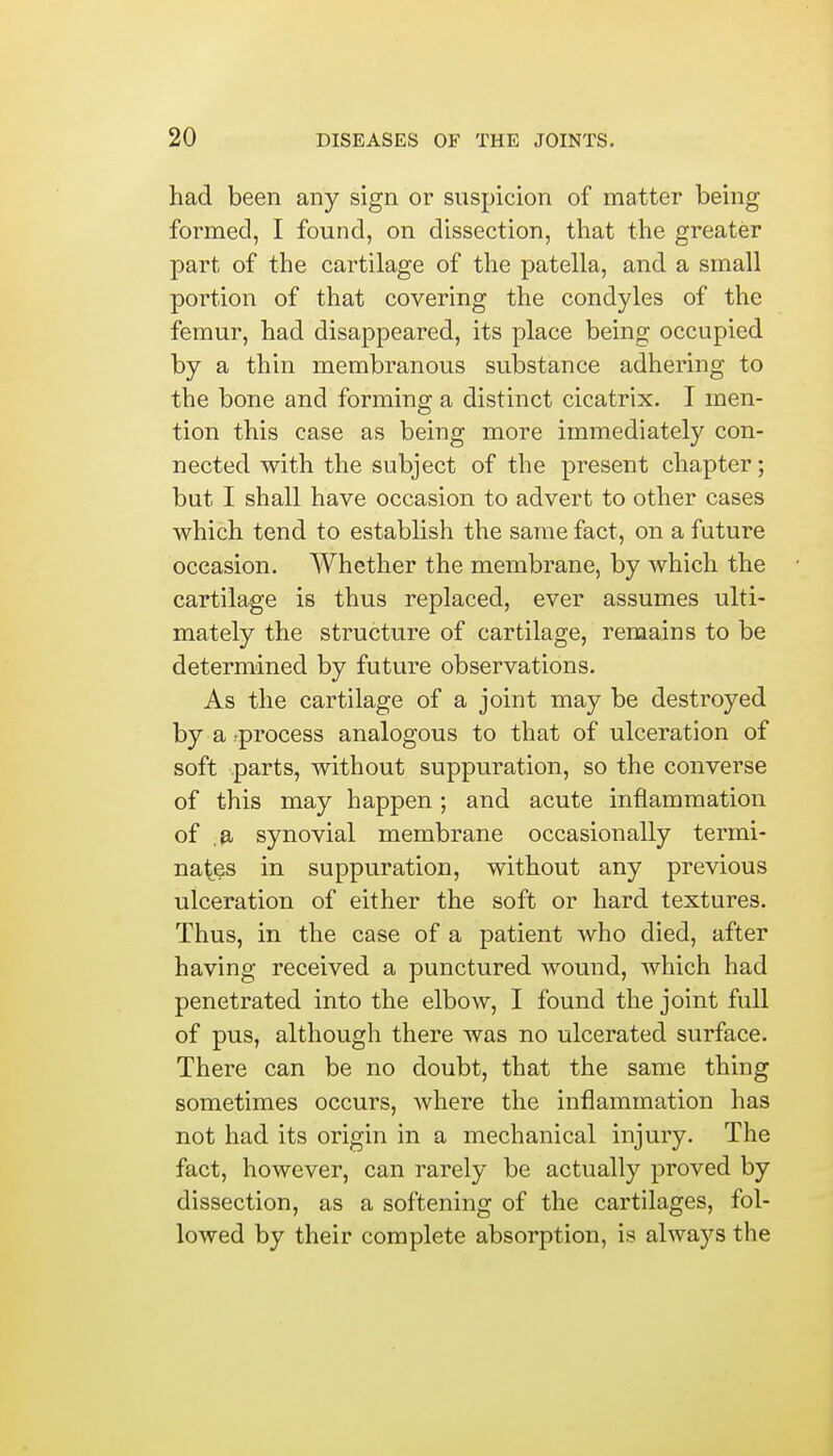 had been any sign or suspicion of matter being formed, I found, on dissection, that the greater part of the cartilage of the patella, and a small portion of that covering the condyles of the femur, had disappeared, its place being occupied by a thin membranous substance adhering to the bone and forming a distinct cicatrix. I men- tion this case as being more immediately con- nected with the subject of the present chapter; but I shall have occasion to advert to other cases which tend to establish the same fact, on a future occasion. Whether the membrane, by which the cartilage is thus replaced, ever assumes ulti- mately the structure of cartilage, remains to be determined by future observations. As the cartilage of a joint may be destroyed by a -process analogous to that of ulceration of soft parts, without suppuration, so the converse of this may happen; and acute inflammation of ,a synovial membrane occasionally termi- nates in suppuration, without any previous ulceration of either the soft or hard textures. Thus, in the case of a patient who died, after having received a punctured wound, which had penetrated into the elbow, I found the joint full of pus, although there was no ulcerated surface. There can be no doubt, that the same thing sometimes occurs, where the inflammation has not had its origin in a mechanical injury. The fact, however, can rarely be actually proved by dissection, as a softening of the cartilages, fol- lowed by their complete absorption, is always the