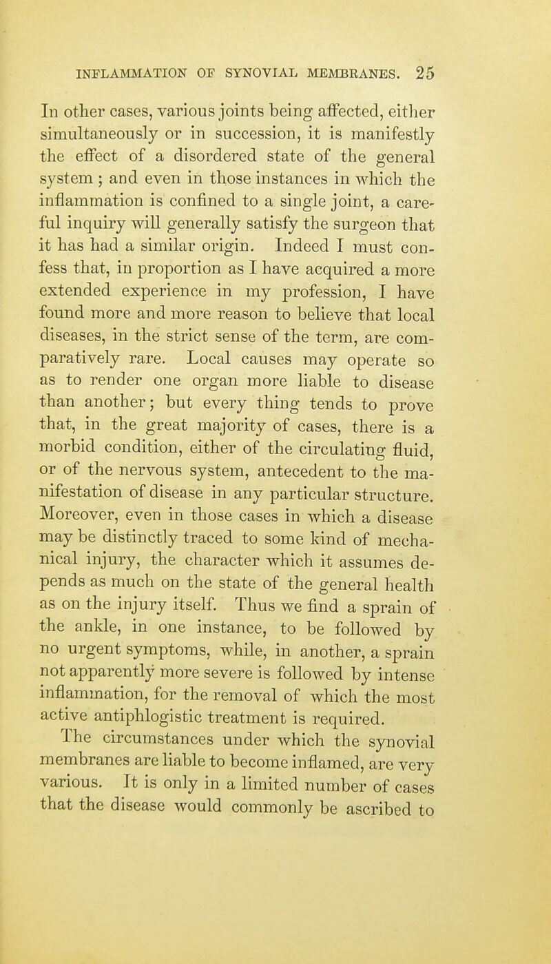 In other cases, various joints being affected, either simultaneously or in succession, it is manifestly the effect of a disordered state of the general system; and even in those instances in which the inflammation is confined to a single joint, a care- ful inquiry will generally satisfy the surgeon that it has had a similar origin. Indeed I must con- fess that, in proportion as I have acquired a more extended experience in my profession, I have found more and more reason to believe that local diseases, in the strict sense of the term, are com- paratively rare. Local causes may operate so as to render one organ more liable to disease than another; but every thing tends to prove that, in the great majority of cases, there is a morbid condition, either of the circulating fluid, or of the nervous system, antecedent to the ma- nifestation of disease in any particular structure. Moreover, even in those cases in which a disease may be distinctly traced to some kind of mecha- nical injury, the character which it assumes de- pends as much on the state of the general health as on the injury itself. Thus we find a sprain of the ankle, in one instance, to be followed by no urgent symptoms, while, in another, a sprain not apparently more severe is followed by intense inflammation, for the removal of which the most active antiphlogistic treatment is required. The circumstances under which the synovial membranes are liable to become inflamed, are very various. It is only in a limited number of cases that the disease would commonly be ascribed to