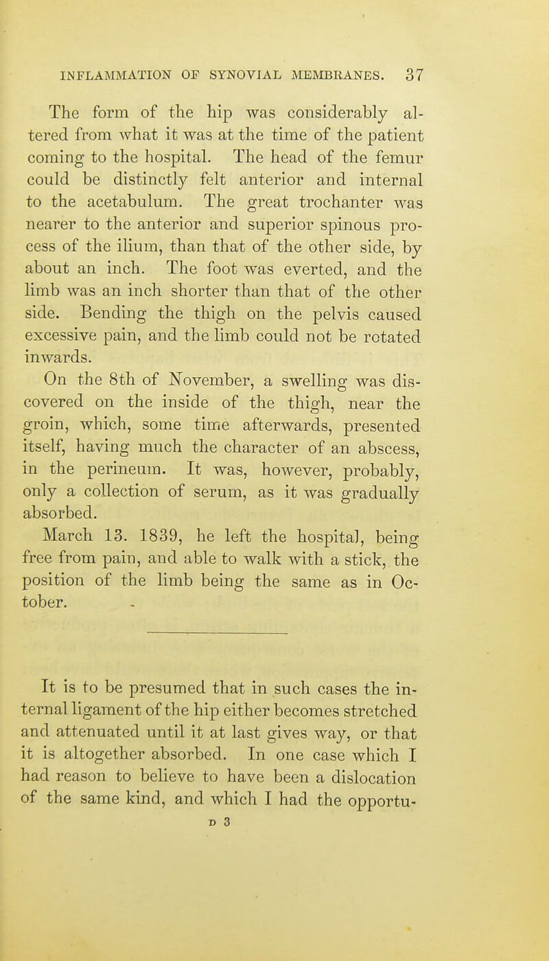 The form of the hip was considerably al- tered from what it was at the time of the patient coming to the hospital. The head of the femur could be distinctly felt anterior and internal to the acetabulum. The great trochanter was nearer to the anterior and superior spinous pro- cess of the ilium, than that of the other side, by about an inch. The foot was everted, and the limb was an inch shorter than that of the other side. Bending the thigh on the pelvis caused excessive pain, and the limb could not be rotated inwards. On the 8th of November, a swelling was dis- covered on the inside of the thigh, near the groin, which, some time afterwards, presented itself, having much the character of an abscess, in the perineum. It was, however, probably, only a collection of serum, as it was gradually absorbed. March 13. 1839, he left the hospital, being free from pain, and able to walk with a stick, the position of the limb being the same as in Oc- tober. It is to be presumed that in such cases the in- ternal ligament of the hip either becomes stretched and attenuated until it at last gives way, or that it is altogether absorbed. In one case which I had reason to believe, to have been a dislocation of the same kind, and which I had the opportu- x> 3