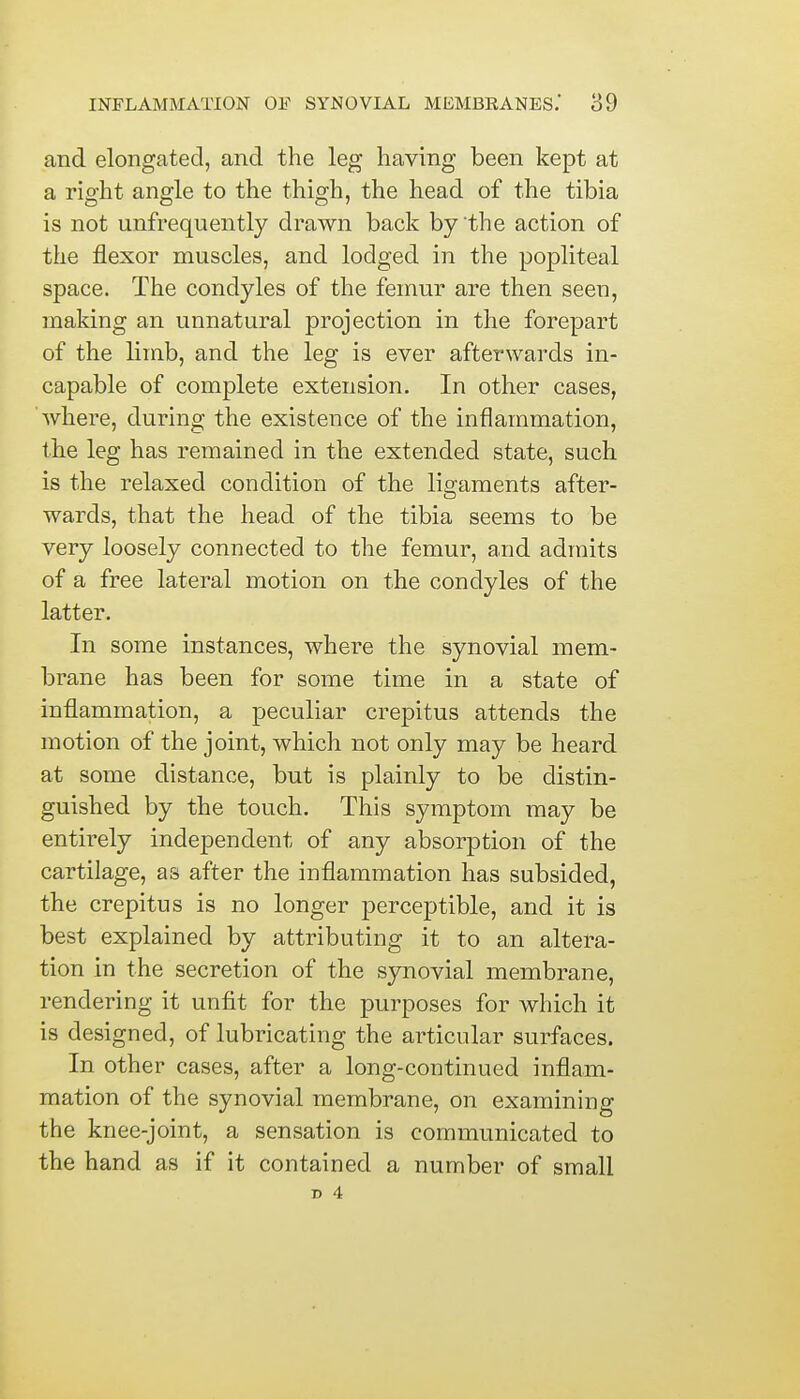 and elongated, and the leg having been kept at a right angle to the thigh, the head of the tibia is not unfrequently drawn back by the action of the flexor muscles, and lodged in the popliteal space. The condyles of the femur are then seen, making an unnatural projection in the forepart of the limb, and the leg is ever afterwards in- capable of complete extension. In other cases, where, during the existence of the inflammation, the leg has remained in the extended state, such is the relaxed condition of the ligaments after- wards, that the head of the tibia seems to be very loosely connected to the femur, and admits of a free lateral motion on the condyles of the latter. In some instances, where the synovial mem- brane has been for some time in a state of inflammation, a peculiar crepitus attends the motion of the joint, which not only may be heard at some distance, but is plainly to be distin- guished by the touch. This symptom may be entirely independent of any absorption of the cartilage, as after the inflammation has subsided, the crepitus is no longer perceptible, and it is best explained by attributing it to an altera- tion in the secretion of the synovial membrane, rendering it unfit for the purposes for which it is designed, of lubricating the articular surfaces. In other cases, after a long-continued inflam- mation of the synovial membrane, on examining the knee-joint, a sensation is communicated to the hand as if it contained a number of small T> 4