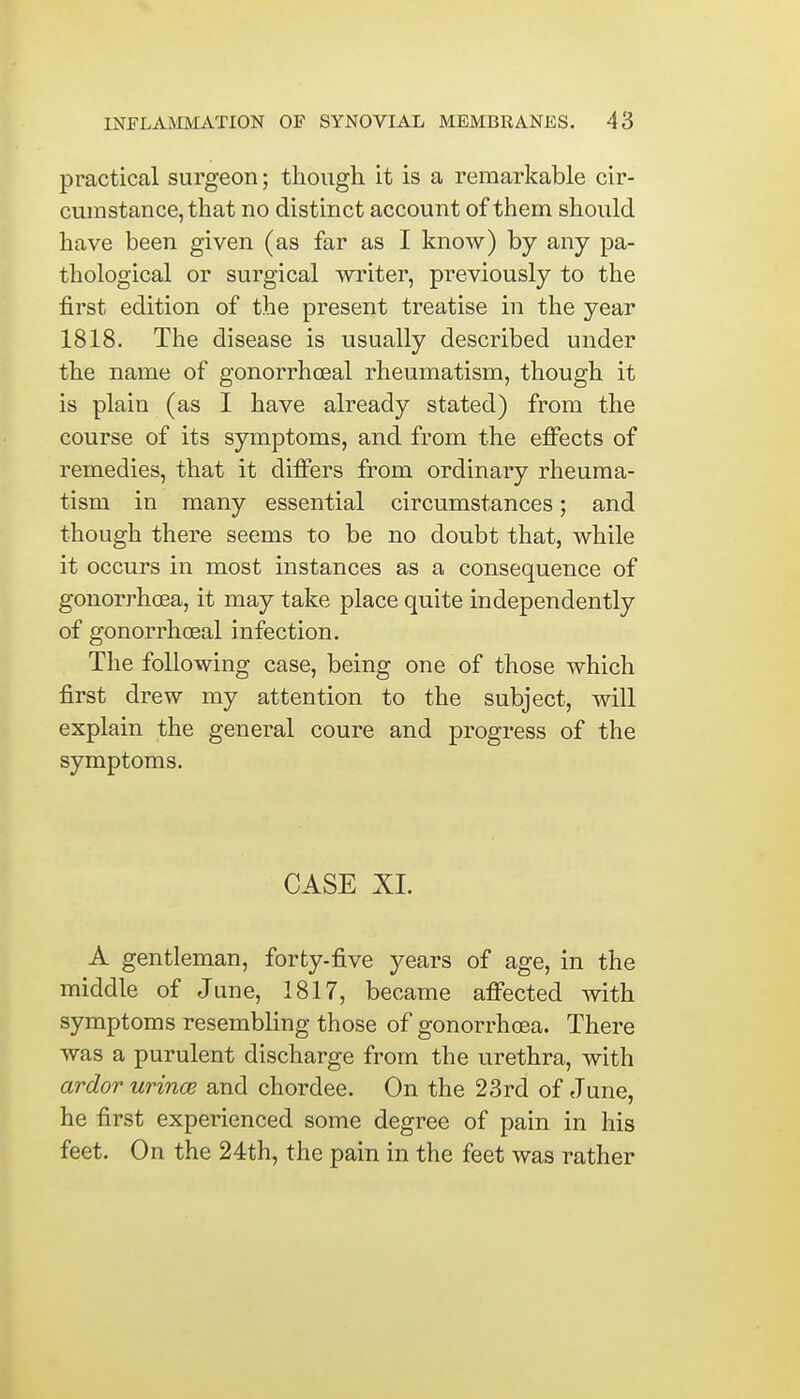 practical surgeon; though it is a remarkable cir- cumstance, that no distinct account of them should have been given (as far as I know) by any pa- thological or surgical writer, previously to the first edition of the present treatise in the year 1818. The disease is usually described under the name of gonorrheal rheumatism, though it is plain (as I have already stated) from the course of its symptoms, and from the effects of remedies, that it differs from ordinary rheuma- tism in many essential circumstances; and though there seems to be no doubt that, while it occurs in most instances as a consequence of gonorrhoea, it may take place quite independently of gonorrheal infection. The following case, being one of those which first drew my attention to the subject, will explain the general coure and progress of the symptoms. CASE XL A gentleman, forty-five years of age, in the middle of June, 1817, became affected with symptoms resembling those of gonorrhoea. There was a purulent discharge from the urethra, with ardor urince and chordee. On the 23rd of June, he first experienced some degree of pain in his feet. On the 24th, the pain in the feet was rather