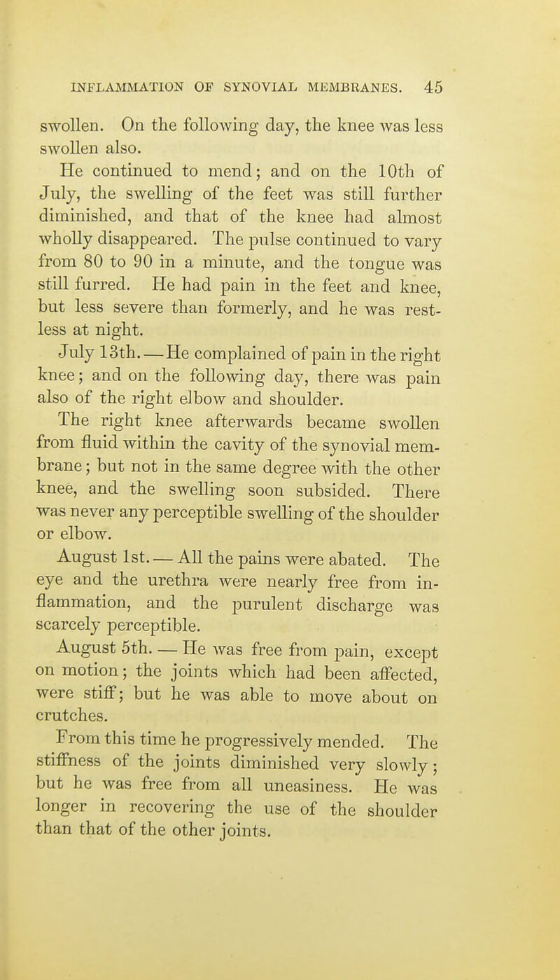 swollen. On the following day, the knee was less swollen also. He continued to mend; and on the 10th of July, the swelling of the feet was still further diminished, and that of the knee had almost wholly disappeared. The pulse continued to vary from 80 to 90 in a minute, and the tongue was still furred. He had pain in the feet and knee, but less severe than formerly, and he was rest- less at night. July 13th He complained of pain in the right knee; and on the following day, there was pain also of the right elbow and shoulder. The right knee afterwards became swollen from fluid within the cavity of the synovial mem- brane ; but not in the same degree with the other knee, and the swelling soon subsided. There was never any perceptible swelling of the shoulder or elbow. August 1st. — All the pains were abated. The eye and the urethra were nearly free from in- flammation, and the purulent discharge was scarcely perceptible. August 5th He was free from pain, except on motion; the joints which had been affected, were stiff; but he was able to move about on crutches. From this time he progressively mended. The stiffness of the joints diminished very slowly; but he was free from all uneasiness. He was longer in recovering the use of the shoulder than that of the other joints.