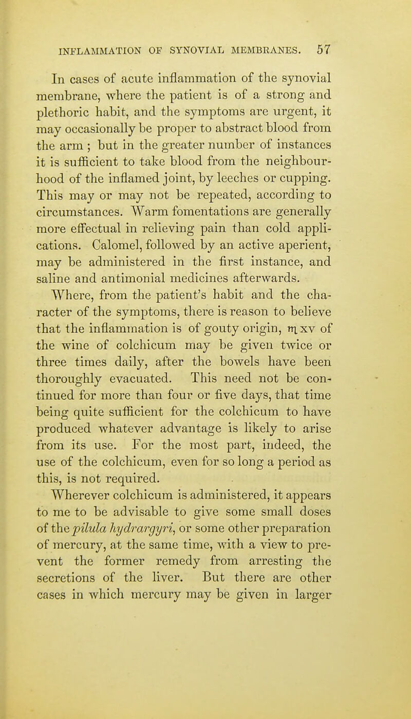 In cases of acute inflammation of the synovial membrane, where the patient is of a strong and plethoric habit, and the symptoms are urgent, it may occasionally be proper to abstract blood from the arm ; but in the greater number of instances it is sufficient to take blood from the neighbour- hood of the inflamed joint, by leeches or cupping. This may or may not be repeated, according to circumstances. Warm fomentations are generally more effectual in relieving pain than cold appli- cations. Calomel, followed by an active aperient, may be administered in the first instance, and saline and antimonial medicines afterwards. Where, from the patient's habit and the cha- racter of the symptoms, there is reason to believe that the inflammation is of gouty origin, ttixv of the wine of colchicum may be given twice or three times daily, after the bowels have been thoroughly evacuated. This need not be con- tinued for more than four or five days, that time being quite sufficient for the colchicum to have produced whatever advantage is likely to arise from its use. For the most part, indeed, the use of the colchicum, even for so long a period as this, is not required. Wherever colchicum is administered, it appears to me to be advisable to give some small doses of the pilula hydrargyria or some other preparation of mercury, at the same time, with a view to pre- vent the former remedy from arresting the secretions of the liver. But there are other cases in which mercury may be given in larger