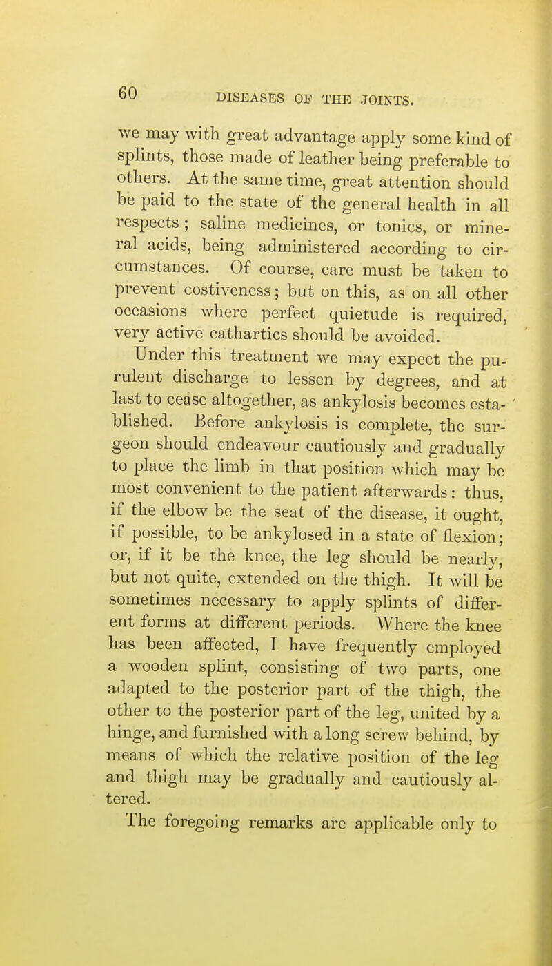 we may with great advantage apply some kind of splints, those made of leather being preferable to others. At the same time, great attention should be paid to the state of the general health in all respects ; saline medicines, or tonics, or mine- ral acids, being administered according to cir- cumstances. Of course, care must be taken to prevent costiveness; but on this, as on all other occasions where perfect quietude is required, very active cathartics should be avoided. Under this treatment we may expect the pu- rulent discharge to lessen by degrees, and at last to cease altogether, as ankylosis becomes esta- blished. Before ankylosis is complete, the sur- geon should endeavour cautiously and gradually to place the limb in that position which may be most convenient to the patient afterwards: thus, if the elbow be the seat of the disease, it ought, if possible, to be ankylosed in a state of flexion; or, if it be the knee, the leg should be nearly, but not quite, extended on the thigh. It will be sometimes necessary to apply splints of differ- ent forms at different periods. Where the knee has been affected, I have frequently employed a wooden splint, consisting of two parts, one adapted to the posterior part of the thigh, the other to the posterior part of the leg, united by a hinge, and furnished with a long screw behind, by means of which the relative position of the leg and thigh may be gradually and cautiously al- tered. The foregoing remarks are applicable only to