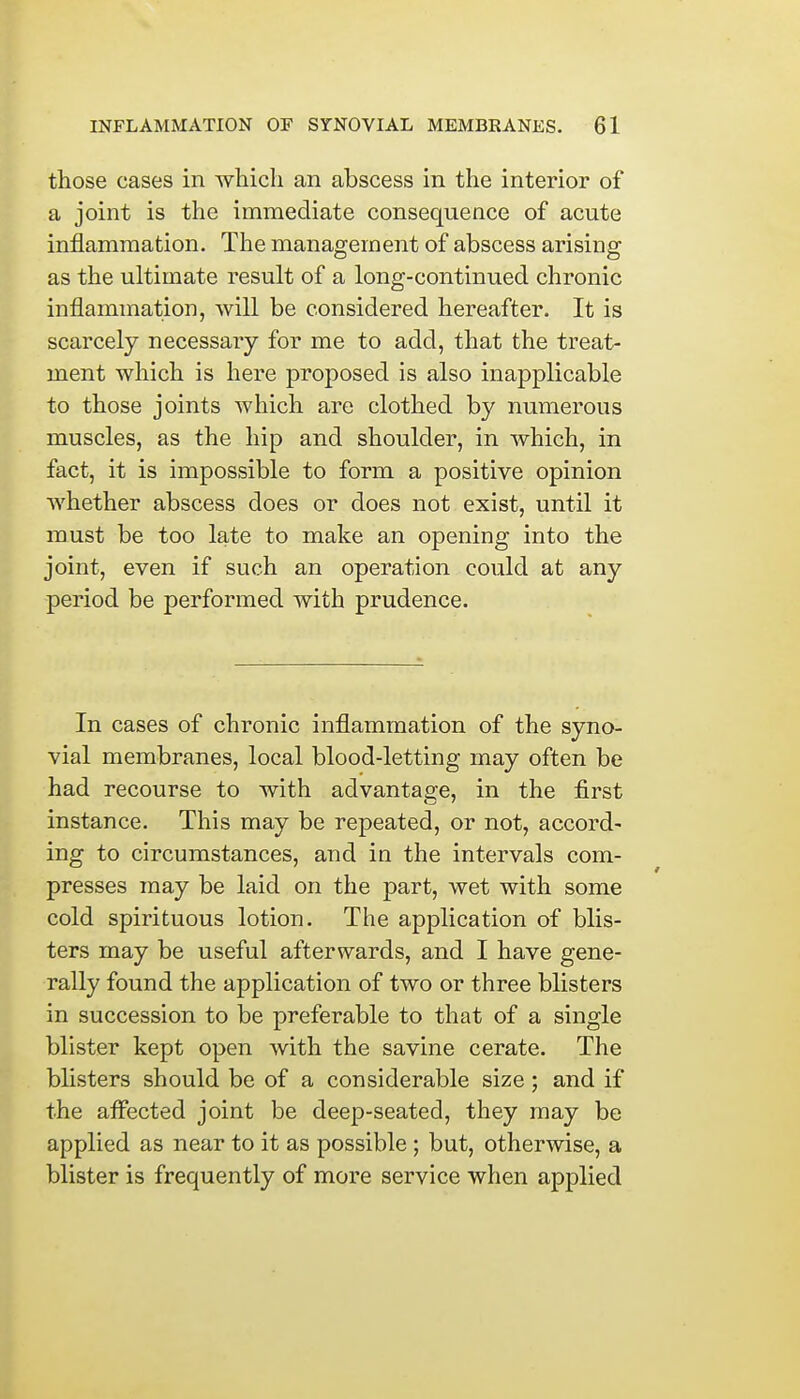 those cases in which an abscess in the interior of a joint is the immediate consequence of acute inflammation. The management of abscess arising as the ultimate result of a long-continued chronic inflammation, will be considered hereafter. It is scarcely necessary for me to add, that the treat- ment which is here proposed is also inapplicable to those joints which are clothed by numerous muscles, as the hip and shoulder, in which, in fact, it is impossible to form a positive opinion whether abscess does or does not exist, until it must be too late to make an opening into the joint, even if such an operation could at any period be performed with prudence. In cases of chronic inflammation of the syno- vial membranes, local blood-letting may often be had recourse to with advantage, in the first instance. This may be repeated, or not, accord- ing to circumstances, and in the intervals com- presses may be laid on the part, wet with some cold spirituous lotion. The application of blis- ters may be useful afterwards, and I have gene- rally found the application of two or three blisters in succession to be preferable to that of a single blister kept open with the savine cerate. The blisters should be of a considerable size; and if the affected joint be deep-seated, they may be applied as near to it as possible ; but, otherwise, a blister is frequently of more service when applied