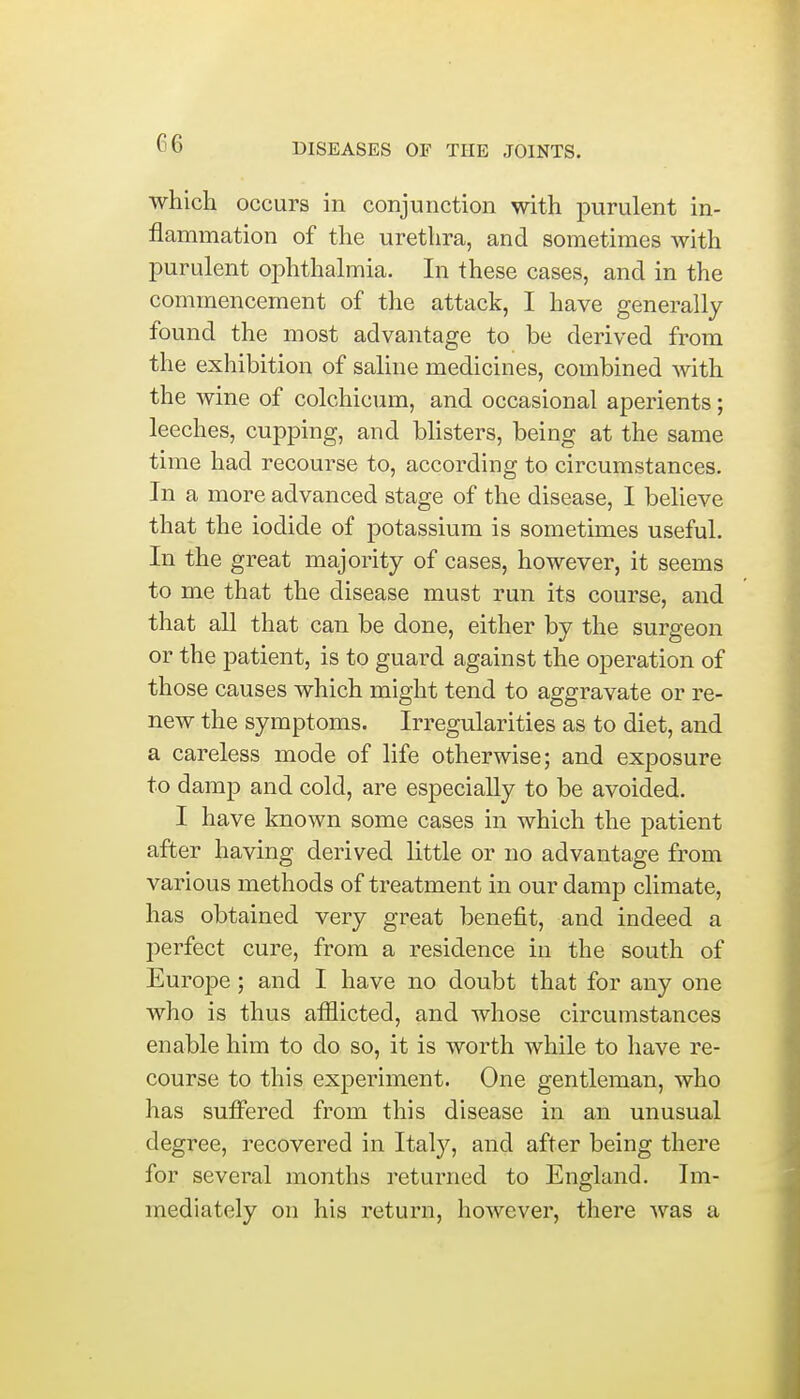 which occurs in conjunction with purulent in- flammation of the urethra, and sometimes with purulent ophthalmia. In these cases, and in the commencement of the attack, I have generally found the most advantage to be derived from the exhibition of saline medicines, combined with the wine of colchicum, and occasional aperients; leeches, cupping, and blisters, being at the same time had recourse to, according to circumstances. In a more advanced stage of the disease, I believe that the iodide of potassium is sometimes useful. In the great majority of cases, however, it seems to me that the disease must run its course, and that all that can be done, either by the surgeon or the patient, is to guard against the operation of those causes which might tend to aggravate or re- new the symptoms. Irregularities as to diet, and a careless mode of life otherwise; and exposure to damp and cold, are especially to be avoided. I have known some cases in which the patient after having derived little or no advantage from various methods of treatment in our damp climate, has obtained very great benefit, and indeed a perfect cure, from a residence in the south of Europe; and I have no doubt that for any one who is thus afflicted, and whose circumstances enable him to do so, it is worth while to have re- course to this experiment. One gentleman, who has suffered from this disease in an unusual degree, recovered in Italy, and after being there for several months returned to England. Im- mediately on his return, however, there was a