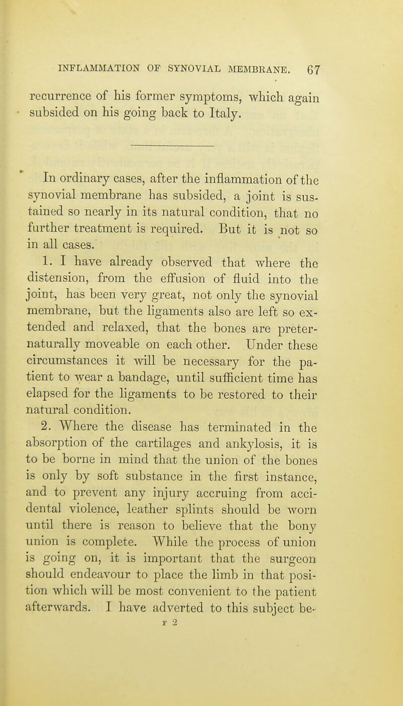 recurrence of his former symptoms, which again subsided on his going back to Italy. In ordinary cases, after the inflammation of the synovial membrane has subsided, a joint is sus- tained so nearly in its natural condition, that no farther treatment is required. But it is not so in all cases. 1. I have already observed that where the distension, from the effusion of fluid into the joint, has been very great, not only the synovial membrane, but the ligaments also are left so ex- tended and relaxed, that the bones are preter- naturally moveable on each other. Under these circumstances it will be necessary for the pa- tient to wear a bandage, until sufficient time has elapsed for the ligaments to be restored to their natural condition. 2. Where the disease has terminated in the absorption of the cartilages and ankylosis, it is to be borne in mind that the union of the bones is only by soft substance in the first instance, and to prevent any injury accruing from acci- dental violence, leather splints should be worn until there is reason to believe that the bony union is complete. While the process of union is going on, it is important that the surgeon should endeavour to place the limb in that posi- tion which will be most convenient to the patient afterwards. I have adverted to this subject be- r 2