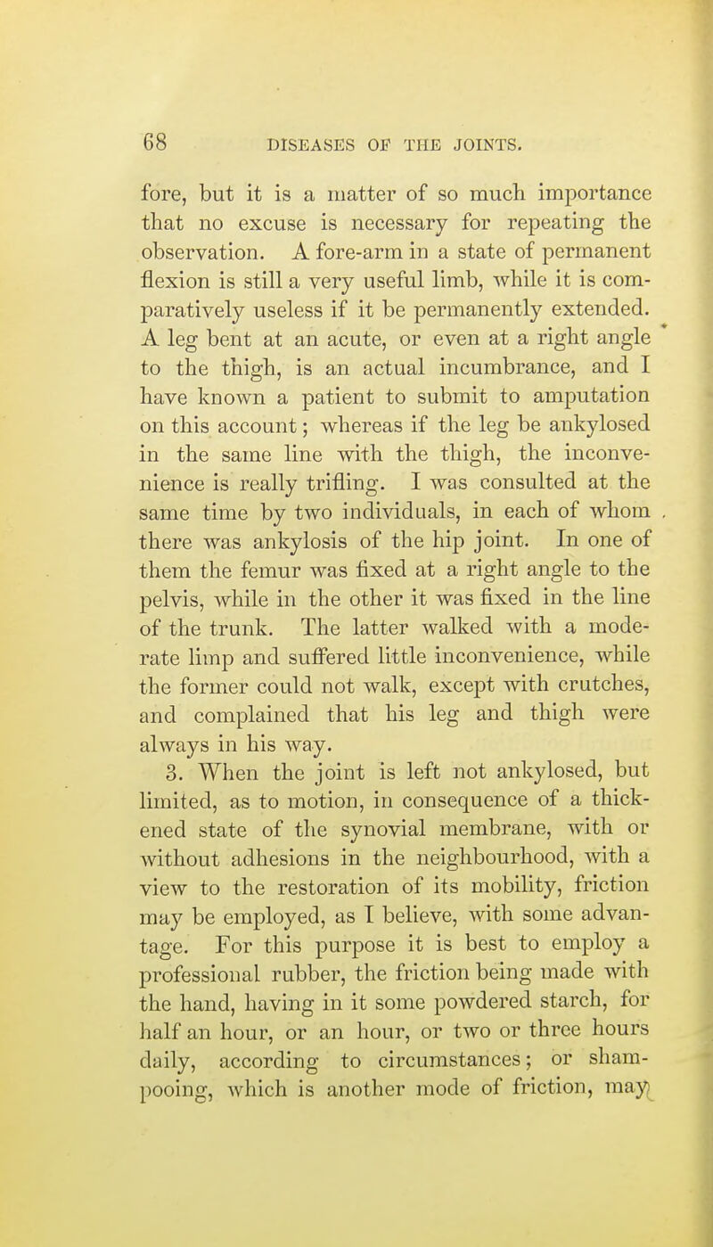 fore, but it is a matter of so much importance that no excuse is necessary for repeating the observation. A fore-arm in a state of permanent flexion is still a very useful limb, while it is com- paratively useless if it be permanently extended. A leg bent at an acute, or even at a right angle to the thigh, is an actual incumbrance, and I have known a patient to submit to amputation on this account; whereas if the leg be ankylosed in the same line with the thigh, the inconve- nience is really trifling. I was consulted at the same time by two individuals, in each of whom . there was ankylosis of the hip joint. In one of them the femur was fixed at a right angle to the pelvis, while in the other it was fixed in the line of the trunk. The latter walked with a mode- rate limp and suffered little inconvenience, while the former could not walk, except with crutches, and complained that his leg and thigh were always in his way. 3. When the joint is left not ankylosed, but limited, as to motion, in consequence of a thick- ened state of the synovial membrane, with or without adhesions in the neighbourhood, with a view to the restoration of its mobility, friction may be employed, as 1 believe, with some advan- tage. For this purpose it is best to employ a professional rubber, the friction being made with the hand, having in it some powdered starch, for half an hour, or an hour, or two or three hours daily, according to circumstances; or sham- pooing, which is another mode of friction, may