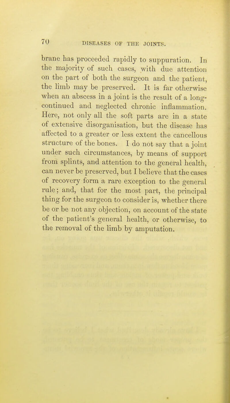 brane has proceeded rapidly to suppuration. In the majority of such cases, with due attention on the part of both the surgeon and the patient, the limb may be preserved. It is far otherwise when an abscess in a joint is the result of a long- continued and neglected chronic inflammation. Here, not only all the soft parts are in a state of extensive disorganisation, but the disease has affected to a greater or less extent the cancellous structure of the bones. I do not say that a joint under such circumstances, by means of support from splints, and attention to the general health, can never be preserved, but I believe that the cases of recovery form a rare exception to the general rule; and, that for the most part, the principal thing for the surgeon to consider is, whether there be or be not any objection, on account of the state of the patient's general health, or otherwise, to the removal of the limb by amputation.