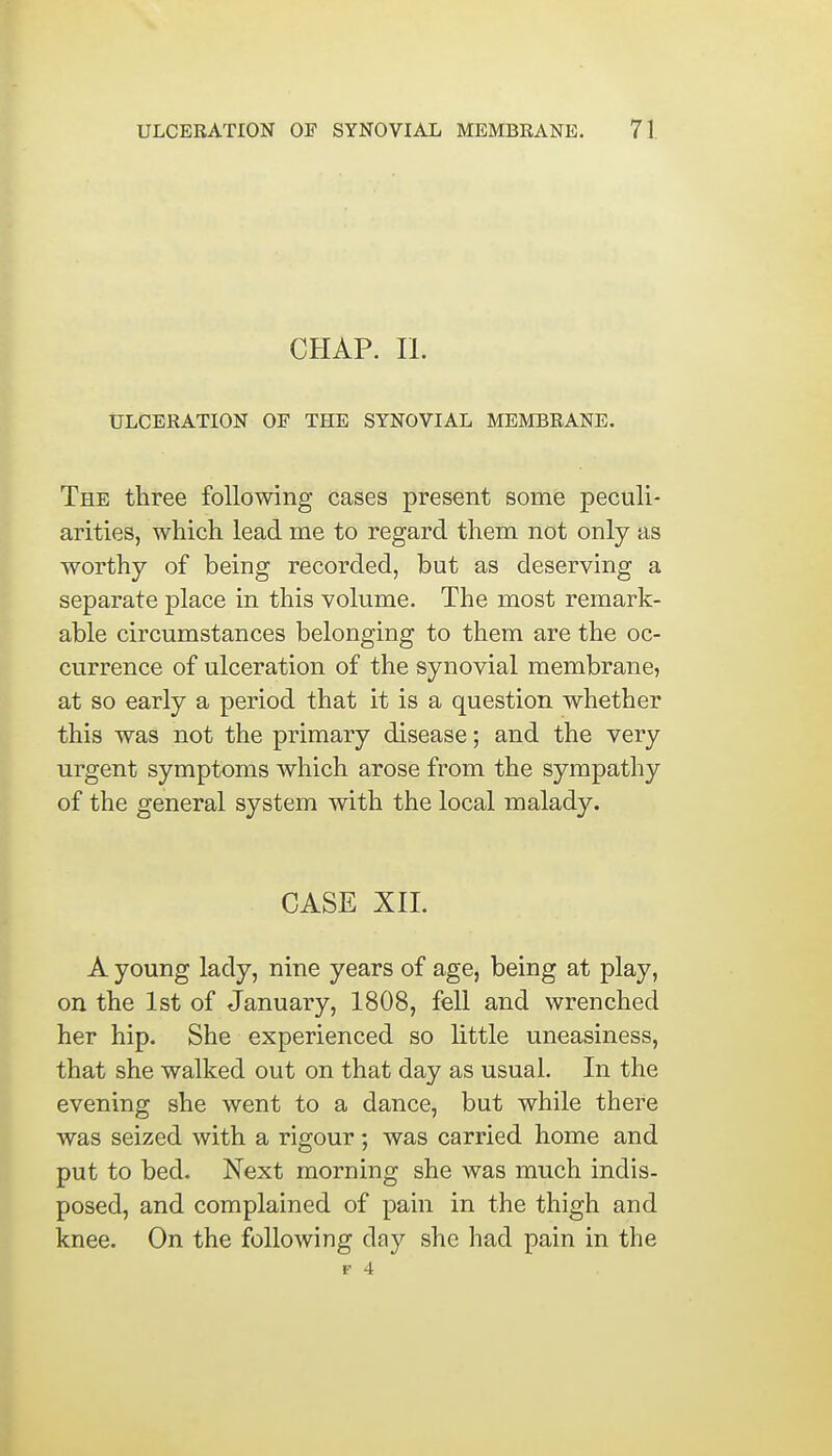 CHAP. II. ULCERATION OF THE SYNOVIAL MEMBRANE. The three following cases present some peculi- arities, which lead me to regard them not only as worthy of being recorded, but as deserving a separate place in this volume. The most remark- able circumstances belonging to them are the oc- currence of ulceration of the synovial membrane, at so early a period that it is a question whether this was not the primary disease; and the very urgent symptoms which arose from the sympathy of the general system with the local malady. CASE XII. A young lady, nine years of age, being at play, on the 1st of January, 1808, fell and wrenched her hip. She experienced so little uneasiness, that she walked out on that day as usual. In the evening she went to a dance, but while there was seized with a rigour ; was carried home and put to bed. Next morning she was much indis- posed, and complained of pain in the thigh and knee. On the following day she had pain in the F 4