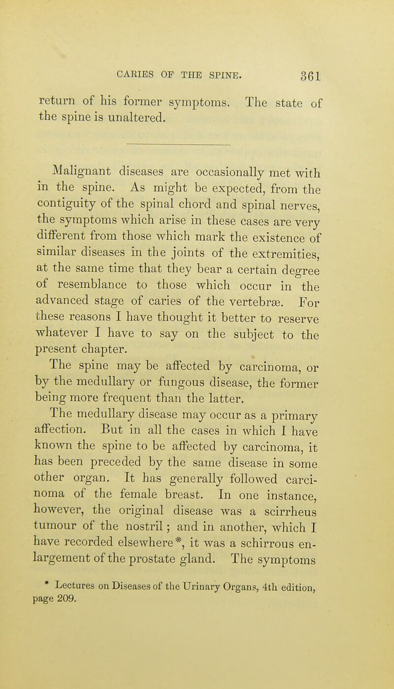 return of his former symptoms. The state of the spine is unaltered. Malignant diseases are occasionally met with in the spine. As might be expected, from the contiguity of the spinal chord and spinal nerves, the symptoms which arise in these cases are very different from those which mark the existence of similar diseases in the joints of the extremities, at the same time that they bear a certain degree of resemblance to those which occur in the advanced stage of caries of the vertebras. For these reasons I have thought it better to reserve whatever I have to say on the subject to the present chapter. The spine may be affected by carcinoma, or by the medullary or fungous disease, the former being more frequent than the latter. The medullary disease may occur as a primary affection. But in all the cases in which I have known the spine to be affected by carcinoma, it has been preceded by the same disease in some other organ. It has generally followed carci- noma of the female breast. In one instance, however, the original disease was a scirrheus tumour of the nostril; and in another, which I have recorded elsewhere *, it was a schirrous en- largement of the prostate gland. The symptoms * Lectures on Diseases of the Urinary Organs, 4th edition, page 209.