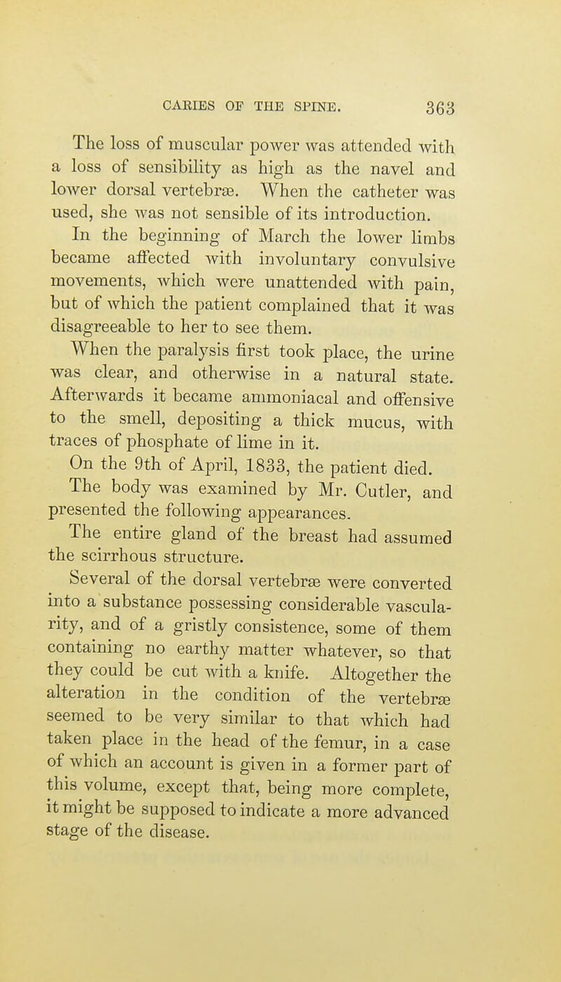 The loss of muscular power was attended with a loss of sensibility as high as the navel and lower dorsal vertebra?. When the catheter was used, she was not sensible of its introduction. In the beginning of March the lower limbs became affected with involuntary convulsive movements, which were unattended with pain, but of which the patient complained that it was disagreeable to her to see them. When the paralysis first took place, the urine was clear, and otherwise in a natural state. Afterwards it became ammoniacal and offensive to the smell, depositing a thick mucus, with traces of phosphate of lime in it. On the 9th of April, 1833, the patient died. The body was examined by Mr. Cutler, and presented the following appearances. The entire gland of the breast had assumed the scirrhous structure. Several of the dorsal vertebras were converted into a substance possessing considerable vascula- rity, and of a gristly consistence, some of them containing no earthy matter whatever, so that they could be cut with a knife. Altogether the alteration in the condition of the vertebras seemed to be very similar to that which had taken place in the head of the femur, in a case of which an account is given in a former part of this volume, except that, being more complete, it might be supposed to indicate a more advanced stage of the disease.