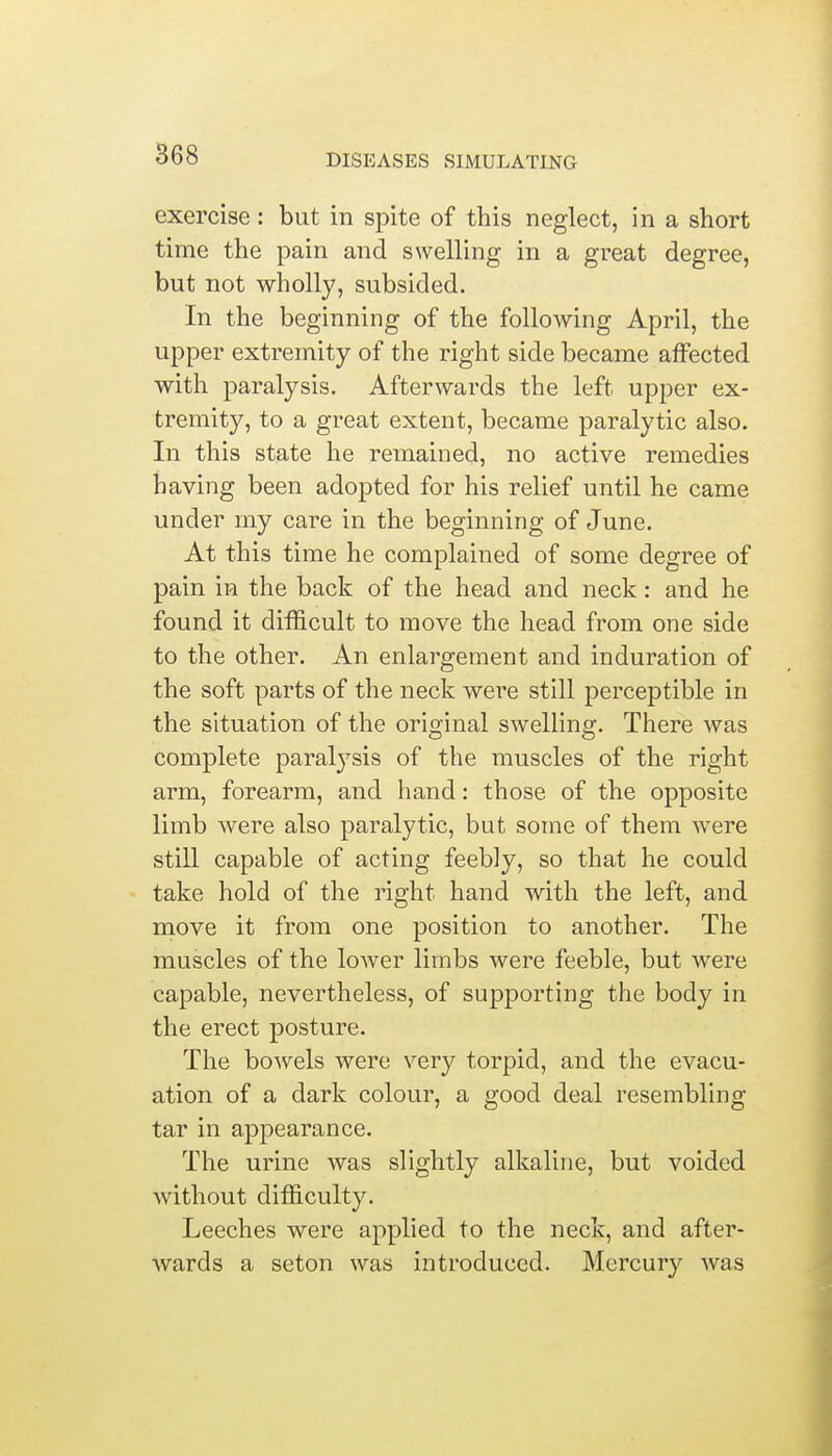 exercise : but in spite of this neglect, in a short time the pain and swelling in a great degree, but not wholly, subsided. In the beginning of the following April, the upper extremity of the right side became affected with paralysis. Afterwards the left upper ex- tremity, to a great extent, became paralytic also. In this state he remained, no active remedies having been adopted for his relief until he came under my care in the beginning of June. At this time he complained of some degree of pain in the back of the head and neck: and he found it difficult to move the head from one side to the other. An enlargement and induration of the soft parts of the neck were still perceptible in the situation of the original swelling. There was complete paralysis of the muscles of the right arm, forearm, and hand: those of the opposite limb were also paralytic, but some of them were still capable of acting feebly, so that he could take hold of the right hand with the left, and move it from one position to another. The muscles of the lower limbs were feeble, but were capable, nevertheless, of supporting the body in the erect posture. The bowels were very torpid, and the evacu- ation of a dark colour, a good deal resembling tar in appearance. The urine was slightly alkaline, but voided without difficulty. Leeches were applied to the neck, and after- wards a seton was introduced. Mercury was