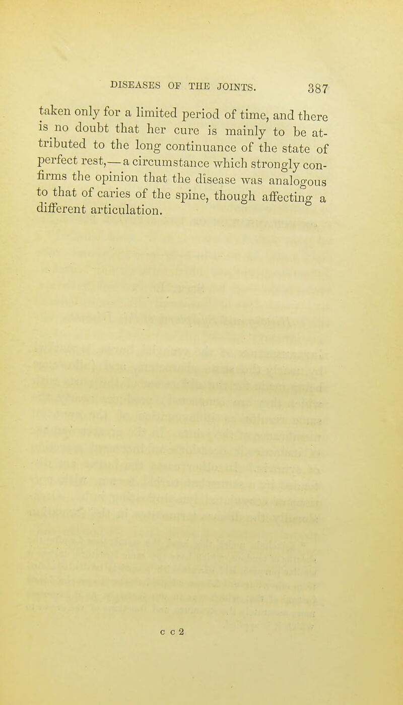 taken only for a limited period of time, and there is no doubt that her cure is mainly to be at- tributed to the long continuance of the state of perfect rest,—a circumstance which strongly con- firms the opinion that the disease was analogous to that of caries of the spine, though affecting a different articulation.