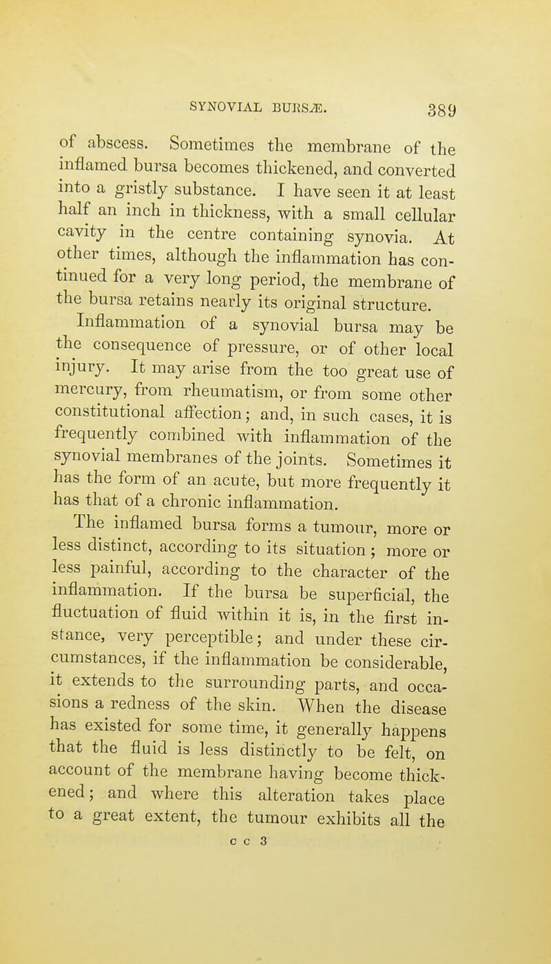 of abscess. Sometimes the membrane of the inflamed bursa becomes thickened, and converted into a gristly substance. I have seen it at least half an inch in thickness, with a small cellular cavity in the centre containing synovia. At other times, although the inflammation has con- tinued for a very long period, the membrane of the bursa retains nearly its original structure. Inflammation of a synovial bursa may be the consequence of pressure, or of other local injury. It may arise from the too great use of mercury, from rheumatism, or from some other constitutional affection; and, in such cases, it is frequently combined with inflammation of the synovial membranes of the joints. Sometimes it has the form of an acute, but more frequently it has that of a chronic inflammation. The inflamed bursa forms a tumour, more or less distinct, according to its situation; more or less painful, according to the character of the inflammation. If the bursa be superficial, the fluctuation of fluid within it is, in the first in- stance, very perceptible; and under these cir- cumstances, if the inflammation be considerable, it extends to the surrounding parts, and occa- sions a redness of the skin. When the disease has existed for some time, it generally happens that the fluid is less distinctly to be felt, on account of the membrane having become thick- ened; and where this alteration takes place to a great extent, the tumour exhibits all the