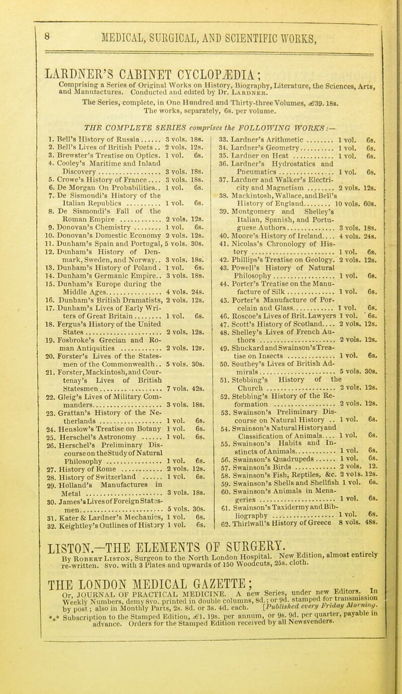 LARDNER'S CABINET CYCLOPAEDIA; Comprising a Series of Original Works on History, Biography, Literature, the Sciences, Arts, and Manufactures. Conducted and edited by Dr. Lardnek. The Series, complete, in One Hundred and Thirty-three Volumes, t£Vj. 188. The works, separately, 6s. per volume. THE COMPLETE SERIES comprises the FOLLOWING WORKS .— 1. Bell's History of Russia 3 vols. 18s. 2. Bell's Lives of British Poets .. 2 vols. 12s. 3. Brewster's Treatise on Optics. 1 vol. 6s. 4. Cooley's Maritime and Inland Discovery 3 vols. 18s. 5. Crowe's History of France 3 vols. 18s. 6. De Morgan On Probabilities.. 1 vol. 6s. 7. De Sismondi's History of the Italian Republics 1 vol. 6s. 8. De Sismondi's Fall of the Roman Empire 2 vols. 12s. 9. Donovan's Chemistry 1 vol. 6s. 10. Donovan's Domestic Economy 2 vols. 12s. 11. Dunham's Spain and Portugal, 5 vols. 30s. 12. Dunham's History of Den- mark, Sweden, and Norway.. 3 vols. 18s. 13. Dunham's History of Poland . 1 vol. 6s. 14. Dunham's Germanic Empire.. 3 vols. 18s. 15. Dunham's Europe during the Middle Ages 4 vols. 24s. 16. Dunham's British Dramatists, 2 vols. 12s. 17. Dunham's Lives of Early Wri- ters of Great Britain 1 vol. 6s. 18. Fergus's History of the United States 2 vols. 12s. 19. Fosbroke's Grecian and Ro- man Antiquities 2 vols. 12s. 20. Forster's Lives of the States- men of the Commonwealth.. 5 vols. 30s. 21. Forster, Mackintosh, and Cour- tenay's Lives of British Statesmen 7 vols. 42s. 22. Gleig's Lives of Military Com- manders 3 vols. 18s. 23. Grattan's History of the Ne- therlands 1 vol. 6s. 24. Henslow's Treatise on Botany 1 vol. 6s. 25. Herschel's Astronomy 1 vol. 6s. 26. Herschel's Preliminary Dis- courseon theStudy of Natural Philosophy 1 vol. 6s. 27. History of Rome 2 vols. 12s. 28. History of Switzerland 1 vol. 6s. 29. Holland'8 Manufactures in Metal 3 vols. 18s. SO. James's Lives of Foreign Stat es- nien 5 vols. 30s. 31. Kater & Lardner's Mechanics, 1 vol. 6s. 32. Keightley's Outlines of Histary 1 vol. 6s. 33. 34. 35. 36. 37. 38. 39. 40. 41. 42. 43. 44. 45. 46. 47. 48. 49. 50. 51. 52. 53. 54. 55. 56. 57. 58. 59. 60. 61. 62. Lardner's Arithmetic 1 vol. 6s. Lardner's Geometry 1vol. 6s. Lardner on Heat l vol. 6s. Lardner's Hydrostatics and Pneumatics 1 vol. 6s. Lardner and Walker's Electri- city and Magnetism 2 vols. 12s. M ackintosh, Wallace, andBell's History of England 10 vols. 60s. Montgomery and Shelley's Italian, Spanish, and Portu- guese Authors 3 vols. 18s. Moore's History of Ireland 4 vols. 24s. Nicolas's Chronology of His- tory . Phillips's Treatise on Geology. Powell's History of Natural Philosophy 1 vol Porter's Treatise on the Manu- facture of Silk 1vol. 6s. Porter's Manufacture of Por- celain and Glass 1 vol. 6s. Roscoe's Lives of Brit. Lawyers 1 vol. ' 6s. 2 vols. 12s. 1 vol. 6s. 2 vols. 12s. 68. Scott's History of Scotland... Shelley's Lives of French Au- thors 2 vols, Shuckard and Swainson'sTrea- tise on Insects 1 vol. Southey's Lives of British Ad- mirals 5 vols Stebbing's History of the Church 2 vols Stebbing's History of the Re- formation 2 vols. Swainson's Preliminary Dis- course on Natural History .. 1 vol. Swainson's NaturalHistoryand Classification of Animals— 1 vol. Swainson's Habits and In- stincts of Animals 1 vol. Swainson's Quadrupeds 1 vol. Swainson's Birds 2 vols. Swainson's Fish, Reptiles, &c. 2 vols. 12s Swainson's Shells and Shellfish 1 vol. 6s Swainson's Animals in Mena- 12s. 6s. 30s. 12s. 12s. 6s. 6s. Cs. 6s. 12. genes 1 vol. 6s. Swainson's Taxidermy and Bib- liography 1 vol. 6s. Thirlwall's History of Greece 8 vols. 48s. LISTON.—THE ELEMENTS 0E SURGERY. By RobertListon, Surgeon to the North London Hospital. New Edition, almost entirely re-written. 8vo. with 3 Plates and upwards of 150 Woodcuts, 2os. clotn. THE LONDON MEDICAL GAZETTE; M.( T Or, JOURNAL OF PRACTICAL MEDICINE. A new Series, under new E&tors. In Weekly Numbers, demySvo. printed in double columns, 8d.; or 9d stamped for transmission by post; also in Monthly Parts, 2s. 8d. or 3s. 4d. each. [Published even/ In uiay Morning. *»* Subscription to the Stamped Edition, sffl. 19s. per annum, or 9s. 9d. per quarter, payable in advance. Orders for the Stamped Edition received by all Newsvenders.