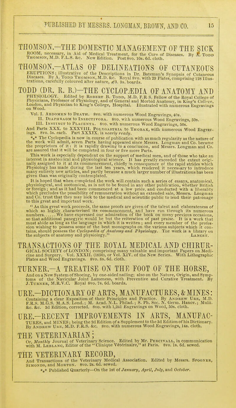 < PUBLISHED BY MESSRS. LONGMAN, BROWN, AND CO. 15 TIIOMSON.-THE DOMESTIC MANAGEMENT OE THE SICK ROOM, necessary, in Aid of Medical Treatment, for the Cure of Diseases. By if. Todd Thomson, M.D. F.L.S. &c. New Edition. Post 8vo. 10s. 6d. cloth. THOMSON.—ATLAS OE DELINEATIONS OE CUTANEOUS ERUPTIONS; illustrative of the Descriptions in Dr. Batcman's Synopsis of Cutaneous Diseases. By A. Todd Thomson, M.D. &c. Royal 8vo. with 29 Plates, comprising 128 Illus- trations, carefully coloured after nature, £3. 3s. boards. TODD (DR. R. B.)—THE CYCLOPAEDIA OE ANATOMY AND PHYSIOLOGY. Edited by Robert B. Todd, M.D. F.R S. Fellow of the Royal College of Physicians, Professor of Physiology, and of General and Morbid Anatomy, in King's College, London, and Physician to King's College, Hospital. Illustrated with numerous Engravings on Wood. Vol. I. Abdomen to Death. 8vo. with numerous Wood Engravings, 40s. II. Diaphragm to Insectivora. 8vo. with numerous Wood Engravings, 50s. III. Instinct to Placenta. 8vo. with numerous Wood Engravings, 50s. And Parts XXX. to XXXVIII. Polyoastria to Thorax, with numerous Wood Engrav- ings. 8vo. 5s. each. Part XXXIX. is nearly ready. V The Cyclopaedia is now in course of publication with as much regularity as the nature of the work will admit, seven Parts having appeared since Messrs. Longman and Co. became the proprietors of it i it is rapidly drawing to a conclusion, and Messrs. Longman and Co. are assured that it will be completed in four or five more Parts. This work is especially dependent on the support of medical men, and of those who take an interest in anatomical and physiological science. It has greatly exceeded the extent origi- nally assigned to it at its commencement, chiefly in consequence of the rapid strides which Physiology has made during the last ten years, which rendered it necessary to introduce many entirely new articles, and partly because a much larger number of illustrations has been given than was originally contemplated. It is hoped that when completed the work will contain such a series of essays, anatomical, physiological, and zootomical, as is not to be found in any other publication, whether British or foreign; and as it had been commenced at a low price, and conducted with a liberality which precludes the possibility of remuneration without an extended sale, Messrs. Longman and Co. trust that they may look to the medical and scientific public to lend their pationage to this great and important work.  As this great work proceeds, the same proofs are given of the talent and elaborateness of which so highly characterised its commencement, and have run through its numerous numbers We have expressed our admiration of the book on many previous occasions, so that additional panegyric would be but the reiteration of past praise. It is a work that must abide as long as the language in which it is written ; and every member of the profes- sion wishing to possess some of the best monographs on the various subjects which it con- tains, should possess the Cyclopaedia of Anatomy and Physiology. The work is a library on the subjects of anatomy and physiology. Lancet. TRANSACTIONS OE THE ROYAL MEDICAL AND CHIRUR- GICAL SOCIETY of LONDON; comprising many valuable and important Papers on Medi- cine and Surgery. Vol. XXXII. (1850), or Vol. XIV. of the New Series. With Lithographic Plates and Wood Engravings. 8vo. 8s. 6d. cloth. TURNER.—A TREATISE ON THE E00T 0E THE HORSE, And on a New System of Shoeing, hy one-sided nailing; also on the Nature, Origin, and Symp- toms of the Navicular Joint Lameness, with Preventive and Curative Treatment. By J.Turner, M.R.V.C. Royal 8vo. 7s. 6d. boards. URE.—DICTIONARY 0E ARTS, MANUFACTURES, & MINES: Containing a clear Exposition of their Principles and Practice. By Andrew Ure, M.D. F.R.S. M.G.S. M.A.S. Lond.; M. Acad. N.L. Philad.; S. Ph. Soc. N. Germ. Hanov.; Mulii. &c. &c. 3d Edition, corrected. 8vo. with 1,241 Engravings on Wood, 50s. cloth. URE.—RECENT IMPROVEMENTS IN ARTS, MANUEAC- TURES, and MINES; being the 2d Edition of a Supplement to the3d Edition of his Dictionary. By Andrew Ure, M.D. F.R.S. &c. 8vo. with numerous Wood Engravings, 14s. cloth. THE VETERINARIAN; Or, Monthly Journal of Veterinary Science. Edited by Mr. Percivall, in communication with M. Lbblanc, Editor of the  Clinique Veterinaire, at Paris. 8vo. Is. 6d. sewed. THE VETERINARY RECORD, And Transactions of the Veterinary Medical Association. Edited by Messrs. Spooner, Simonds, and Morton. 8vo. 2s. 6d. sewed. *»* Published Quarterly—On the 1st of January, April, July, and October.