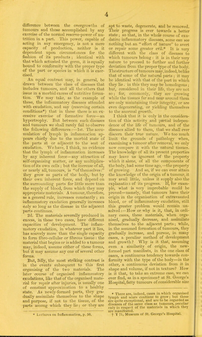 difference between the overgrow t lis of tumours and those accomplished by any exercise of the normal reserve-power of nu- trition in a part. This power, capable of acting in any emergency, is not a mere capacity of production, neither is it dependent upon circumstances for the fashion of its products; identical with that which actuated the germ, it is equally bound to conformity with the proper type of the part or species in which it is exer- cised. An equal contrast may, in general, be drawn between the class of diseases that includes tumours, and all the others that issue in a morbid excess of nutritive forma- tion. We may take, as the example of these, the inflammatory diseases attended with exudation, and say (reserving certain conditions*) that in these there is an ex- cessive exercise of formative force—an hypertrophy. But between such diseases and tumours we shall rarely fail to observe the following differences :—1st. The accu- mulation of lymph in inflammation ap- pears chiefly due to the morbid state of the parts at or adjacent to the seat of exudation. We have, I think, no evidence that the lymph of inflammation increases by any inherent force—any attraction of self-organising matter, or any multiplica- tion of its own cells ; but the increase of all, or nearly all, tumours, is of themselves: they grow as parts of the body, but by their own inherent force, and depend on the surrounding parts for little more than the supply of blood, from which they may appropriate materials. A tumour, therefore, as a general rule, increases constantly; an inflammatory exudation generally increases Odly so long as the disease in the adjacent parts continues. 2d. The materials severally produced in excess, in these two cases, have different capacities of development. The inflam- matory exudation, in whatever part it lies, has scarcely more than the single capacity to form fibro-cellular or fibrous tissue : the material that begins or is added to a tumour may, indeed, assume either of these forms, but it may assume any one of several other forms. But, 3dly, the most striking contrast is in the events subsequent to this first organising of the two materials. The later course of organised inflammatory exudations, like that of the organised mate- rial for repair after injuries, is usually one of constant approximation to a healthy state. As newly-formed parts, they gra- dually assimilate themselves to the shape and purpose, if not to the tissue, of the parts among which they lie; or they are * Lectures on Inflammation, p. 50. apt to waste, degenerate, and be removed. Then progress is ever towards a better state; so that, in the whole course of exu- dative inflammatory diseases, some can see nothing but an  effort of nature to avert or repair some greater evil.* It is very different with the class of diseases to which tumours belong : it is in their very nature to proceed to further and further deviation from the proper type of the body. Thestructure of tumours may,indeed, belike that of some of the natural parts ; it may be identical with that of the part in which they he; in this they may be homologous ; but, considered in their life, they are not so; for, commonly, they are growing while the tissues far and near around them are only maintaining their integrity, or are even degenerating, or yielding themselves to the anormal growth. I think that it is only in the considera- tion of this activity and partial indepen- dence of the life of tumours, and of the diseases allied to them, that we shall ever discern their true nature. We too much limit the grounds of pathology when, examining a tumour after removal, we only now compare it with the natural tissues. The knowledge of all its present properties may leave us ignorant of the property which it alone, of all the components of the body, had some time ago,—the property of growing. And so, if we can ever attain the knowledge of the origin of a tumour, it may avail little, unless it supply also the explanation of its progress. If, for exam- ple, what is very improbable could be proved—namely, that tumours have their origin in the organisation of extravasated blood, or of inflammatory exudation, still this greater problem would remain un- solved :—How or why is it, that, in ordi- nary cases, these materials, when orga- nised, gradually decrease, and assimilate themselves to the adjacent ports; while, in the assumed formation of tumours, they gradually increase, and pursue, in many cases, a peculiar method of development and growth? Why is it that, assuming even a similarity of origin, the new- formed part manifests, in the one olass Of cases, a continuous tendency towards con- formity with the type of the body—in the other, a continuous deviation from it in shape and volume, if not in text ure? How is it that, to take an extreme case, we can ever find, as in a speciment at St. G-eorge's Hospital, fatty tumours of considerable size * There are, indeed, cases in which organised lymph and scars continue to grow; but these are quite exceptional, and are to be regarded as diseases of the same class as tumours, peculiar only in respert of the materials in which they arc manifested. f Y 71, Museum of St. George's Hospital.