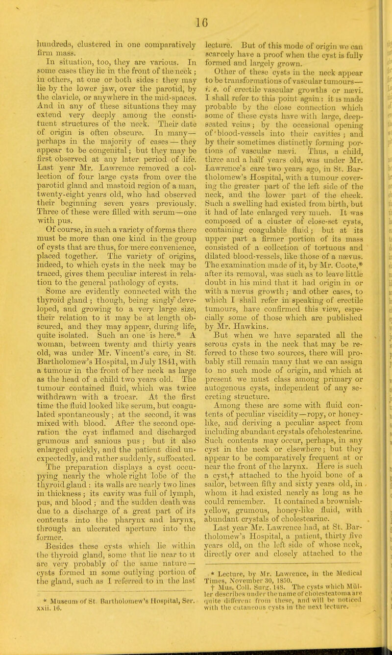 hundreds, (flustered in one comparatively linn mass. In situation, too, they are various. In some cases I hey lie in the front of the neck ; in others, at one or both sides : they may lie by the lower jaw, over the parotid, by the clavicle, or anywhere in the mid-spaces. And in any of these situations thoy may extend very deeply among the consti- tuent structures of the neck. Their date of origin is often obscure. In many— perhaps in the majority of cases — they appear to be congenital; but they may be first observed at any later period of life. Last year Mr. Lawrence removed a col- lection of four large cysts from over the parotid gland and mastoid region of a man, twenty-eight years old, who had observed their beginning seven years previously. Three of these were filled with serum—one with pus. Of course, in such a variety of forms there must be more than one kind in the group of cysts that are thus, for mere convenience, placed together. The variety of origins, indeed, to which cysts in the neck may be traced, gives them peculiar interest in rela- tion to the general pathology of cysts. Some are evidently connected with the thyroid gland ; though, being singly deve- loped, and growing to a very large size, their relation to it may be at length ob- scured, and they may appear, during life, quite isolated. Such an one is here.* A woman, between twenty and thirty years old, was under Mr. Vincent's care, in St. Bartholomew's Hospital, m July 1841, with a tumour in the front of her neck as large as the head of a child two years old. The tumour contained fluid, which was twice withdrawn with a trocar. At the first time the fluid looked like serum, but coagu- lated spontaneously ; at the second, it was mixed with blood. After the second ope- ration the cyst inflamed and discharged grumous and sanious pus; but it also enlarged quickly, and the patient died un- expectedly, and rather suddenly, suffocated. The preparation displays a cyst occu- pying nearly the whole right lobe of the thyroid gland : its walls are nearly two lines in thickness; its cavity was full of lymph, pus, and blood ; and the sudden death was due to a discharge of a great part of its contents into the pharynx and larynx, through an ulcerated aperture into the I'iii-i nor. Besides these cysts which lie within the thyroid gland, some that lie near to it are very probably of the same nature — cysts formed in some outlying portion of the gland, such as I referred to in the last * Museum of lit. Bartholomew's Hospital, Ser. xxii. 16. lecture. But of this mode of origin wc can scarcely have a proof when the cyst is fully formed and largely grown. Other of these cysts in the neck appear to be transformations of vascular tumours— i. e. of erectile vascular growths or nxevi. I shall refer to this point again: it is made probable by the close connection which some of these cy6ts have with large, deep- seated veins; by the occasional opening of'blood-vessels into their cavities ; and by their sometimes distinctly forming por- tions of vascular luevi. Thus, a child, three and a half years old, was under Mr. Lawrence's care two years ago, in St. Bar- tholomew's Hospital, with a tumour cover- ing the greater part of the left side of the neck, and the lower part of tiie cheek. Such a swelling had existed from birth, but it had of late enlarged very much. It was composed of a cluster of close-set cysts, containing coagulable fluid; but at its upper part a firmer portion of its mass consisted of a collection of tortuous and dilated blood-vessels, like those of a naBvus. The examination made of it, by Mr. Coote,* after its removal, was such as to leave little doubt in his mind that it had origin in or with a nccvus growth; and other cases, to which I shall refer hi speaking of erectile tumours, have confirmed this view, espe- cially some of those which are published by Mr. Hawkins. But when we have separated all the serous cysts in the neck that may be re- ferred to these two sources, there will pro- bably still remain many that we can assign to no such mode of origin, and which at present we must class among primary or autogenous cysts, independent of any se- creting structure. Among these are some with fluid con- tents of peculiar viscidity—ropy, or honey- like, and deriving a peculiar aspect from including abundant crystals ofcholestearine. Such contents may occur, perhaps, in any cyst in the neck or elsewhere; but they appear to be comparatively frequent at or near the front of the larynx. Here is such a cyst,f attached to the hyoid bone of a sailor, between fifty and sixty years old, in whom it had existed nearly as long as he could remember. It contained a brownish- yellow, grumous, honey-like fluid, with abundant crystals of cholcsteariue. Last year Mr. Lawrence had, at St. Bar- tholomew's Hospital, a patient, thirty Bye years old, on tho left side of whose neck, directly over aud closely attached to the * Lecture, by .Mr. Lawrence, in the Medical Times, November 30, IS.'iO. f Mus. Coll. Sun:. MS. The cysts which Miil- ler (Msbrfbes under the name of cholesteatoma are unite different from these, and will be noticed with the cutaneous cysts in the next lecture.