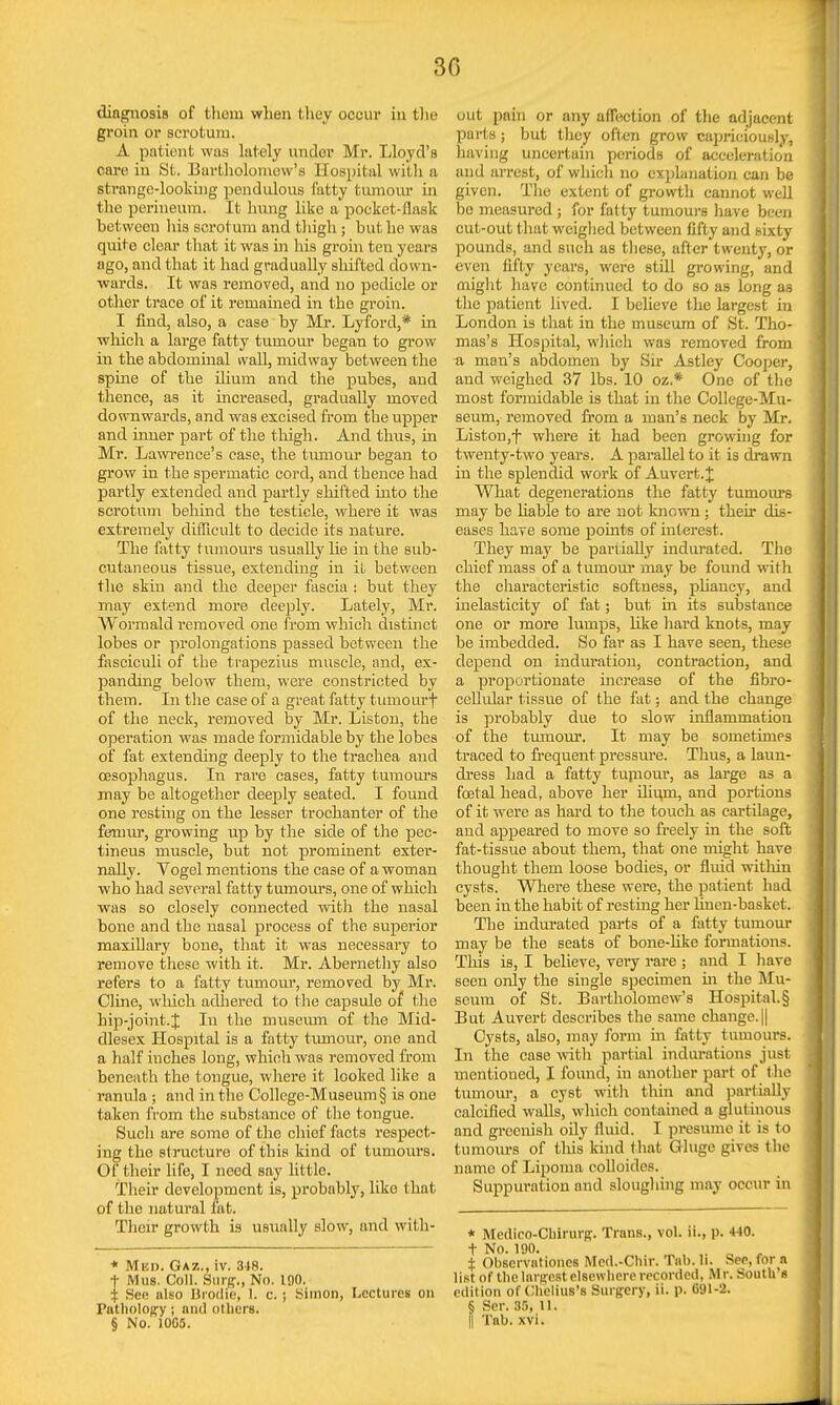 3G diagnosis of them when they occur in the groin or scrotum. A patient was lately under Mr. Lloyd's care in St. Bartholomew's Hospital with a strange-looking pendulous fatty tumour in the perineum. It hung like a pocket-flask between his scrotum and thigh ; but he was quite clear that it was in his groin ten years ago, and that it had gradually shifted down- wards. It was removed, and no pedicle or other trace of it remained in the groin. I find, also, a case by Mr. Lyford,* in which a large fatty tumour began to grow in the abdomhial wall, midway between the spine of the ilium and the pubes, and thence, as it increased, gradually moved downwards, and was excised from the upper and inner part of the thigh. And thus, in Mr. Lawrence's case, the tumour began to grow in the spermatic cord, and thence had partly extended and partly shifted into the scrotum behind the testicle, where it was extremely difficult to decide its nature. The fatty tumours usually he in the sub- cutaneous tissue, extending in it between the skin and the deeper fascia : but they may extend more deeply. Lately, Mr. Wormald removed one from which distinct lobes or prolongations passed between the fasciculi of the trapezius muscle, and, ex- panding below them, were constricted by them. In the case of a great fatty tuinourf of the neck, removed by Mr. Liston, the operation was made formidable by the lobes of fat extending deeply to the trachea and oesophagus. In rare cases, fatty tumours may be altogether deeply seated. I found one resting on the lesser trochanter of the femur, growing up by the side of the pec- tineus muscle, but not prominent exter- nally. Vogel mentions the case of a woman who had several fatty tumours, one of which was so closely connected with the nasal bone and the nasal process of the superior maxillary bone, that it was necessary to remove these with it. Mr. Abernethy also refers to a fatty tumour, removed by Mr. Cline, which adhered to the capsule of the hip-joint.J In the museum of the Mid- dlesex Hospital is a fatty tumour, one and a half inches long, which was removed from beneath the tongue, where it looked like a ranula ; and in the College-Museum § is one taken from the substance of the tongue. Such are some of the chief facts respect- ing the structure of this kind of tumours. Of their life, I need say little. Their development is, probably, like that of the natural iat. Their growth is usually slow, and with- * Mun. Gaz., iv. 318. + Mus. Coll. Surg., No. 100. i Sen also Brodie, I. c. ; Simon, Lectures on Putholopy; and others. § No. 10C5. out pain or any affection of the adjacent parts; but they often grow capriciously, having uncertain periods of acceleration and arrest, of which no explanation can be given. The extent of growth cannot well be measured ; for fat ty tumours have been cut-out that weighed between fifty and sixty pounds, and such as these, after twenty, or even fifty years, were still growing, and might have continued to do so as long as the patient lived. I believe the largest in London is that in the museum of St. Tho- mas's Hospital, which was removed from a man's abdomen by Sir Astley Cooper, and weighed 37 lbs. 10 oz.* One of the most formidable is that in the College-Mu- seum, removed from a man's neck by Mr. Liston,f where it had been growing for twenty-two years. A parallel to it is drawn in the splendid work of Auvert.J What degenerations the fatty tumours may be liable to are not known ; their dis- eases have some points of interest. They may be partially indurated. The chief mass of a tumour may be found with the characteristic softness, pliancy, and inelasticity of fat; but in its substance one or more lumps, Eke hard knots, may be imbedded. So far as I have seen, these depend on induration, contraction, and a proportionate increase of the fibro- cellular tissue of the fat; and the change is probably due to slow inflammation of the tumour. It may be sometimes traced to frequent pressure. Thus, a laun- ch-ess had a fatty tumour, as large as a foetal head, above her iliu.ni, and portions of it were as hard to the touch as cartilage, and appeared to move so freely in the soft fat-tissue about them, that one might have thought them loose bodies, or fluid within cysts. Where these were, the patient had been in the habit of resting her linen-basket. The indurated parts of a fatty tumour may be the seats of bone-like formations. This is, I believe, very rare ; and I have seen only the single specimen hi the Mu- seum of St. Bartholomew's Hospital. § But Auvert describes the same change.|| Cysts, also, may form in fatty tumours. In the case with partial indurations just mentioned, I found, in another part of (lie tumour, a cyst with thin and partially calcified walls, which contained a glutinous and greenish oily fluid. I presume it is to tumours of this kind that Ghige gives the name of Lipoma colloides. Suppuration and sloughing may occur in * Medico-Chirurg. Trans., vol. u., p. 440. t No. 190. . „ . i Obscrvntiones Mcd.-Chir. Tub. li. Sec, for n list of the largest elsewhere recorded, Mr. South's edition of Chclius's Surgery, ii. p. C91-2. § Ser. 35, U.