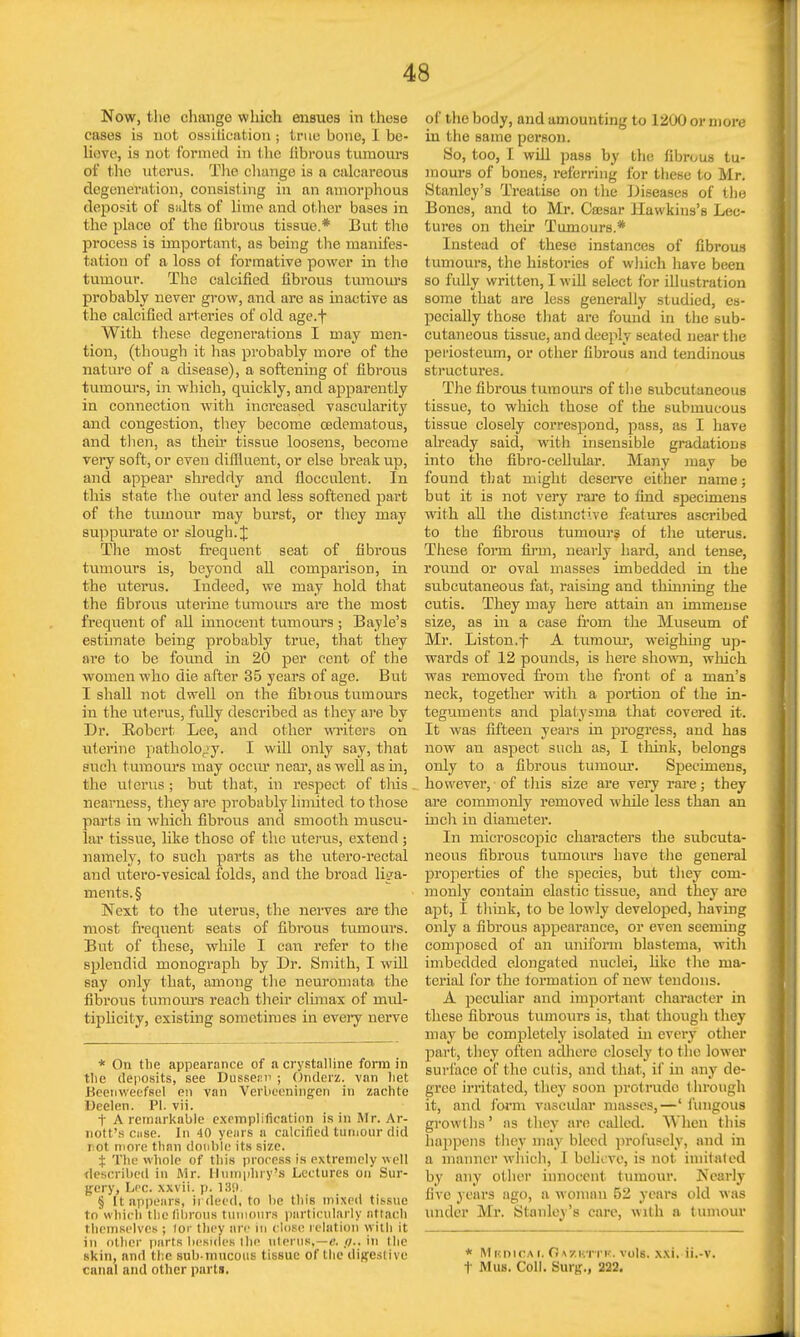 Now, the change which ensues in these cases is not ossilication ; true bone, I be- lieve, is not formed in the iibrous tumours of the uterus. The change is a calcareous degeneration, consisting in an amorphous deposit of salts of lime and other bases in the placo of the fibrous tissue.* But the process is important, as being the manifes- tation of a loss of formative power in the tumour. The calcined fibrous tumours probably never grow, and are as inactive as the calcified arteries of old age.f With these degenerations I may men- tion, (though it has probably more of the nature of a disease), a softening of fibrous tumours, in which, quickly, and apparently in connection with increased vascularity and congestion, they become cedematous, and then, as their tissue loosens, become very soft, or even diffluent, or else break up, and appear shreddy and flocculent. In this state the outer and less softened part of the tumour may burst, or they mny suppurate or slough. J The most frequent seat of fibrous tumours is, beyond all comparison, in the uterus. Indeed, we may hold that the fibrous uterine tumours are the most frequent of all innocent tumours ; Bayle's estimate being probably true, that they are to be found in 20 per cent of the women who die after 35 years of age. But I shall not dwell on the fibious tumours in the uterus, fully described as they are by Dr. Robert Lee, and other writers on uterine pathology. I will only say, that such tumours may occur near, as well as in, the uterus ; but that, in respect of this nearness, they are probably limited to those parts in whicb fibrous and smooth muscu- lar tissue, like those of the uterus, extend ; namely, to such parts as the utero-rectal and utero-vesical folds, and the broad liga- ments^ Next to the uterus, the nerves are the most frequent seats of fibrous tumours. But of these, while I can refer to the splendid monograph by Dr. Smith, I will say only that, among the neuromata the fibimis tumours reach their climax of nud- tiplicity, existing sometimes in every nerve * On the appearance of a crystalline form in tlie deposits, see Dussenn ; Onderz. van liet Beenweefsel en van Verbeenimgeh in zachte Deelen. PI. vii. t A remarkable exemplification is in Mr. Ar- nott's case. In 40 years a calcified tumour did rot more than doable its size. $ The whole of this process is extremely well described in Mr. Humphry's Lectures on Sur- gery, Lee. xxvii. p. 189. § It appears, irdecd, to he this mixed tissue to which the fibrous tumours particularly attach themselves ; tor they are in close relation with it in other parts besides lhe uterus,—e. p.. in the skin, nnd the sub-mucous tissue of the digestive of the body, and amounting to 1200 or more in the same person. So, too, I will pass by the fibrous tu- mours of bones, referring for these to Mr. Stanley's Treatise on the Diseases of the Bones, and to Mr. Cassar Hawkins's Lec- tures on their Tumours.* Instead of these instances of fibrous tumours, the histories of which have been so fully written, I will select for illustration some that are less generally studied, es- pecially those that are found in the sub- cutaneous tissue, and deeply seated near the periosteum, or other fibrous and tendinous structures. The fibrous tumours of the subcutaneous tissue, to which those of the submucous tissue closely correspond, pass, as I have already said, witli insensible gradations into the fibro-cellular. Many may be found that might deserve either name; but it is not very rare to find specimens with all the distinctive features ascribed to the fibrous tumour3 of the uterus. These form firm, nearly hard, and tense, round or oval masses imbedded in the subcutaneous fat, raising and thinning the cutis. They may here attain an immense size, as in a case from the Museum of Mr. Liston.f A tumour, weighing up- wards of 12 pounds, is here shown, which was removed from the front of a man's neck, together with a portion of the in- teguments and plalysma that covered it. It was fifteen years in progress, and has now an aspect such as, I think, belongs only to a fibrous tumour. Specimens, however, of this size are very rare; they are commonly removed while less than an inch in diameter. In microscopic characters the subcuta- neous fibrous tumours have the general properties of the species, but they com- monly contain elastic tissue, and they are apt, I think, to be lowly developed, having only a fibrous appearance, or even seeming composed of an uniform blastema, with imbedded elongated nuclei, like the ma- terial for the formation of new tendons. A peculiar and important character in these fibrous tumours is, that though they may be completely isolated in every other part, they often adhere closely to the lower surface of the cutis, and that, if in any de- gree irritated, they soon protrude through it, and form vascular masses,—' fungous growths' its they are called. When this hnj)pens they may bleed profusely, and in a manner which, I believe, is not imitated by any oilier innocent tumour. Nearly live years ago, a woman 52 years old was under Mr. Stanley's care, with a tumour * MtcnicA i. O\7.nTTK. vols, xxi.-ii.-v>