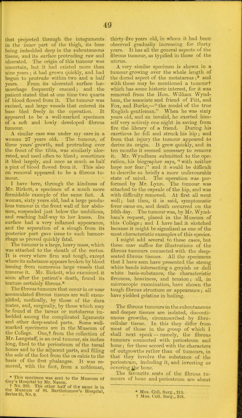 that projected through the integuments in the inner part of the thigh, its base being imbedded deep in the subcutaneous tissue, and its surface protruding raw and ulcerated. The origin of tins tumour was uncertain, but it had existed more than uine years ; it had grown quickly, and had begun to protrude within two and a half years. From its ulcerated surface he- morrhage frequently ensued; and the patient stated that at one time two quarts of blood flowed from it. The tumour was excised, and large vessels that entered its base bled freely in the operation. It appeared to be a well-marked specimen of a soft and lowly developed fibrous tumour. A similar ease was under my care in a woman 27 years old. The tumour, of three years' growth, and protruding over the front of the tibia, was similarly ulce- rated, and used often to bleed; sometimes it bled largely, and once as much as half a pint of blood flowed from it. This also on removal appeared to be a fibrous tu- mour. I have here, through the kindness of Mr. Birkett, a specimen of a much more formidable example of the same fact. A woman, sixty years old, had a large pendu- lous tumour in the front wall of her abdo- men, suspended just below the umbilicus, and reaching half-way to her knees. Its surface had a very inflamed appearance, and the separation of a slough from its posterior part gave issue to such haemor- rhage as proved quickly fatal. The tumour is a large, heavy mass, which was attached to the sheath of the rectus. It is every where firm and tough, except where its substance appears broken by blood issuing from numerous large vessels that traverse it. Mr. Birkett, who examined it soon after the patient's death, found its texture certainly fibrous.* The fibrous tumours that occur in or near accumulated fibrous tissues are well exem- plified, medically, by those of the dura mater, and, surgically, by those which may be found at the tarsus or metatarsus im- bedded among tho complicated ligaments and other deep-seated parts. Some well- marked specimens are in the Museum of the College. One,f from tho collection of Mr. Langstaff, is an oval tumour, six inches long, fixed to the periosteum of the tarsal bones and to the adjacent parts, and filling the sole of the foot from the os calcis to the basis of the first phalanges. It was re- moved, with the foot, from a nobleman, * This (specimen was sent to the Museum of Guy's Hospital by Mr. Nason. t No. 220. The other half of the same is in the Museum of St. Bartholomew's Hospital. Series 35, No. 9. thirty-five years old, in whom it had been observed gradually increasing for thirty years. It has all the general aspects of the fibrous tumour, as typified in those of the uterus. A very similar specimen is shown in a tumour growing over the whole length of the dorsal aspect of the metatarsus ;* and with these may be mentioned a tumourf which has some historic interest, for it was removed from the lion. William Wynd- ham, the associate and friend of Pitt, and Pox, and Burke,— the model of the true English gentleman. When he was sixty years old, and an invalid, he exerted him- self very actively one night in saving from fire the library of a friend. During his exertions he fell and struck his hip; and from that injury the tumour appeared to derive its origin. It grew quickly, and in ten months it seemed necessary to remove it. Mr. Wyndham submitted to the ope- ration, his biographer says, with neither hope nor fear; and it would be difficult to describe so briefly a more unfavourable state of mind. The operation was per- formed by Mr. Lynn. The tumour was attached to the capsule of the hip, and was with difficulty removed. At first all went well; but then, it is said, symptomatic fever came on, and death occurred on the 16th day. The tumoiu was, by Mr. Wynd- ham's request, placed in the Museum of this College; and I have had it sketched because it might be signalized as one of the most chai'acteristic examples of this species. I might add several to these cases, but these mav suffice for illustrations of the fibrous tumours connected with the deep- seated fibrous tissues. All the specimens that I have seen have presented the strong white bands intersecting a greyish or dull white basis-substance, the characteristic firmness, heaviness, and tension; all, in microscopic examination, have shown the tough fibrous structure or appearance; all have yielded gelatine in boiling. The fibrous tumours in the subcutaneous and deeper tissues are isolated, disconti- nuous growths, circumscribed by fibro- cellular tissue. In this they differ from most of those in the group of which I shall next speak — namely, the fibrous tumours connected with periosteum and bone ; for these accord with the characters of outgrowths rather than of tumours, in that they involve tho substance of the periosteum, including it, and invest ing or covering JJic bono. The favourite seats of the fibrous tu- mours of bono and periosteum are about * Mus. Coll. Sui-r-., 219. t Mus. Coll. QtlXg., 218.