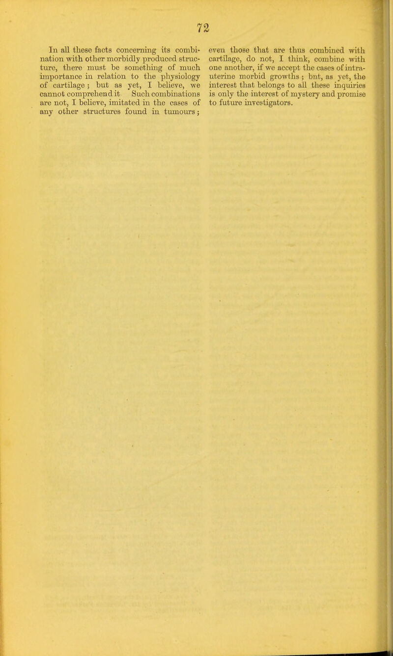 In all tlieso facts concerning its combi- nation with other morbidly produced struc- ture, there must be something of much importance in relation to the physiology of cartilage; but as yet, I believe, we cannot comprehend it Such combinations are not, I believe, imitated in the cases of any other structures found in tumours; even those that are thus combined with cartilage, do not, I think, combine with one another, if we accept the cases of intra- uterine morbid growths ; bnt, as yet, the interest that belongs to all these inquiries is only the interest of mystery and promise to future investigators.