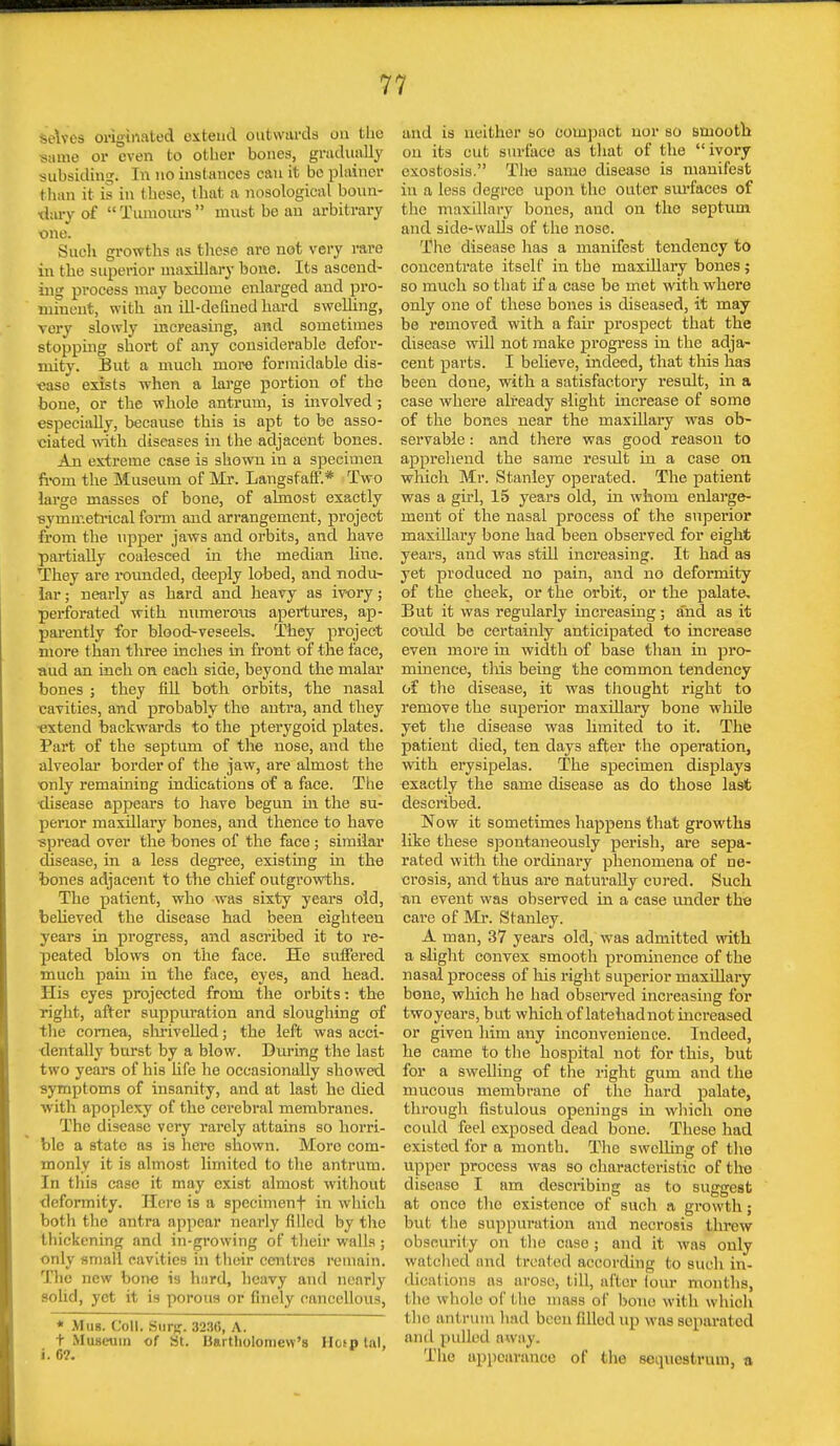 >e\vcs originated extend outwards on tlie same or even to other bones, gradually subsiding. In no instances can it be plainer than it is in these, that a nosological boun- dary of Tumours must be an arbitrary one. Such growths as these are not very rare in the superior maxillary bone. Its ascend- ing process may become enlarged and pro- minent, with, an ill-defined hard swelling, very slowly increasing, and sometimes stopping short of any considerable defor- mitv. But a much more formidable dis- ease exists when a large portion of the bone, or the whole antrum, is involved; especially, because this is apt to be asso- ciated with diseases in the adjacent bones. An extreme case is shown in a specimen from the Museum of Mr. Langsfaff.* Two large masses of bone, of almost exactly ■symmetrical form and arrangement, project from the upper jaws and orbits, and have partially coalesced in the median hue. They are rounded, deeply lobed, and nodu- lar ; nearly as hard and heavy as ivory; perforated with numerous apertures, ap- parently for blood-veseels. They project more than three inches in front of the face, aud an ineh on each side, beyond the malar bones ; they fill both orbits, the nasal cavities, and probably the antra, and they extend backwards to the pterygoid plates. Part of the septum of the nose, and the alveolar border of the jaw, are almost the only remaining indications of a face. The •disease appears to have begun in the su- perior maxillary bones, and thence to have spread over the bones of the face ; similar disease, in a less degree, existing in the bones adjacent to the chief outgrowths. The patient, who was sixty years old, believed the disease had been eighteen years in progress, and ascribed it to re- peated blows on the face. He suffered much pain in the face, eyes, and head. His eyes projected from the orbits -. the right, after suppuration and sloughing of the cornea, shrivelled; the left was acci- dentally burst by a blow. During the last two years of his life he occasionally showed symptoms of insanity, and at last he died with apoplexy of the cerebral membranes. The disease very rarely attains so horri- ble a state as is here shown. More com- monly it is almost limited to the antrum. In this case it may exist almost without deformity. Here is a specimenf in which both the antra appear nearly filled by the thickening and in-growing of their walls ; only small cavities in their centres remain. The new bone is h:ird, heavy and nearly solid, yet it is porous or finely cancellous, * Mas. Coll. Stirg. 3236, A. t Museum of St. Bartholomew's HospUl, i. 0?. and La neither so compact nor so smooth on its cut surface as that of the ivory exostosis. The same disease is manifest in a less degree upon the outer surfaces of the maxillary bones, and on the septum and side-walls of the nose. The disease has a manifest tendency to concentrate itself in the maxillary bones; so much so that if a case be met with where only one of these bones is diseased, it may be removed with a fair prospect that the disease will not make progress in the adja- cent parts. I believe, indeed, that this has been done, with a satisfactory result, in a case where already slight increase of some of the bones near the maxillary was ob- servable : and there was good reason to apprehend the same result in a case on which Mr. Stanley operated. The patient was a girl, 15 years old, in whom enlarge- ment of the nasal 23i'ocess of the superior maxillary bone had been observed for eight years, and was still increasing. It had as yet produced no pain, and no deformity of the cheek, or the orbit, or the palate. But it was regularly increasing ; and as it could be certainly anticipated to increase even more in width of base than in pro- minence, this being the common tendency of the disease, it was thought right to remove the superior maxillary bone while yet the disease was limited to it. The patient died, ten days after the operation, with erysipelas. The specimen displays exactly the same disease as do those last described. Now it sometimes happens that growths like these spontaneously perish, are sepa- rated with the ordinary phenomena of ne- crosis, and thus are naturally cured. Such •an event was observed in a ease under the care of Mr. Stanley. A man, 37 years old, was admitted with a slight convex smooth prominence of the nasal process of his right superior maxillary bone, which he had observed increasing for two years, but which of latehadnot increased or given him any inconvenience. Indeed, he came to the hospital not for this, but for a swelling of the right gum and the mucous membrane of the hard palate, through fistulous openings in which one could feel exposed dead bone. These had existed for a month. The swelling of the upper process was so characteristic of the disease I am describing as to suggest at once the existence of such a growth; bul the suppuration and necrosis threw obscurity on the case ; and it was only watched and treated according feo such in- dications ns arose, till, after four months, I In' whole of the mass of bone with which the antrum had been filled up was separated and pulled away. The appearance of the sequestrum, a