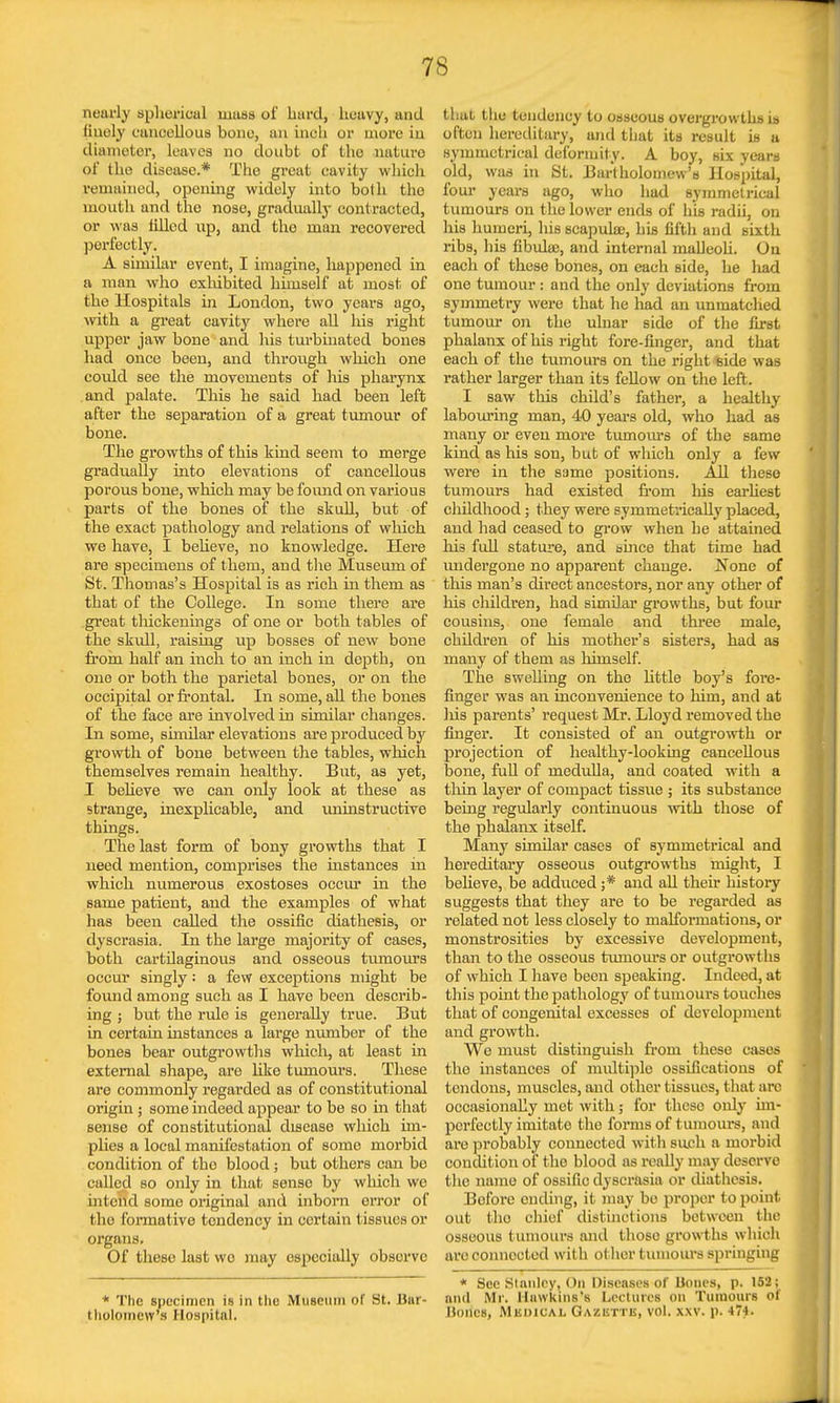 nearly spherical mass of hard, heavy, and finely cancellous bone, an inch or more in diameter, leaves no doubt of the nature of the disease.* The great cavity which remained, opening widely into both the mouth and tho nose, gradually contracted, or was filled up, and the man recovered perfectly. A similar event, I imagine, happened in a man who exhibited himself at most of the Hospitals in London, two years ago, with a great cavity where all his right upper jaw bone and his turbinated bones had once been, and through which one eoidd see the movements of his pharynx and palate. This he said had been left after the separation of a great tumour of bone. The growths of this kind seem to merge gradually into elevations of cancellous porous bone, which may be found on various parts of the bones of the skull, but of the exact pathology and relations of which we have, I believe, no knowledge. Here are specimens of them, and the Museum of St. Thomas's Hospital is as rich in them as that of the College. In some there are great thickenings of one or both tables of the skull, raising up bosses of new bone from half an inch to an inch in depth, on one or both the parietal bones, or on the occipital or frontal. In some, all the bones of the face are involved in similar changes. In some, similar elevations are produced by growth of bone between the tables, which themselves remain healthy. But, as yet, I believe we can only look at these as strange, inexplicable, and uninstructive things. The last form of bony growths that I need mention, comprises the instances in which numerous exostoses occur in the same patient, and the examples of what has been called the ossific diathesis, or dyscrasia. In the large majority of cases, both cartilaginous and osseous tumours occur singly: a few exceptions might be found among such as I have been describ- ing j but the rule is generally true. But in certain instances a large number of the bones bear outgrowths which, at least in external shape, are like tumours. These are commonly regarded as of constitutional origin; some indeed appear to be so in that sense of constitutional disease which im- plies a local manifestation of some morbid condition of tho blood; but others can be called so only in that sense by winch we intend some original and inborn error of the formative tondeney in certain tissues or organs. Of these last wo may especially observe * The specimen is in the Museum of St. Bar- tholomew's Hospital. thai the tendency to osseous overgrowths is often hereditary, and that its result is a symmetrical deformity. A. boy, six years old, waa in St. Bartholomew's Hospital, four years ago, who had symmetrical tumours on the lower ends of his radii, on his humeri, his scapulae, his fifth and sixth ribs, his fibula;, and internal malleoli. On each of these bones, on each side, he liad one tumour : and the only deviations from symmetry were that he had an unmatched tumour on the ulnar side of the first phalanx of his right fore-finger, and that each of the tumours on the right side was rather larger than its fellow on the left. I saw this child's father, a healthy labouring man, 40 years old, who had as many or even more tumours of the same kind as his son, but of which only a few were in the same positions. All these tumours had existed from his earliest childhood; they were symmetrically placed, and had ceased to grow when he attained his full stature, and since that time had undergone no apparent change. None of this man's direct ancestors, nor any other of his children, had similar growths, but four cousins, one female and three male, children of his mother's sisters, had as many of them as himself. The swelling on the little boy's fore- finger was an inconvenience to him, and at liis parents' request Mr. Lloyd removed the finger. It consisted of an outgrowth or projection of healthy-looking cancellous bone, full of medulla, and coated with a thin layer of compact tissue ; its substance being regularly continuous with those of the phalanx itself. Many similar cases of symmetrical and hereditary osseous outgrowths might, I believe, be adduced j* and all their history suggests that they are to be regarded as related not less closely to malformations, or monstrosities by excessive development, than to the osseous tumours or outgrowths of which I have been speaking. Indeed, at this point the pathology of tumours touches that of congenital excesses of development and growth. We must distinguish from these cases the instances of multiple ossifications of tendons, muscles, and other tissues, that arc occasionally met with; for these only im- perfectly imitate the forms of tumours, and are probably connected with such a morbid condition of the blood as really may deserve the name of ossific dyscrasia or diathesis. Before ending, it may bo proper to point out tho chief distinctions between the osseous tumours and those growths which aro connected wit h ot her tumours springing * Bee Stanley, On Diseases of Bones, p. 152; and Mr. Hawkins's Lectures on Tumours of Hones, Medical Gazuti u, vol. xxv. p. 474.